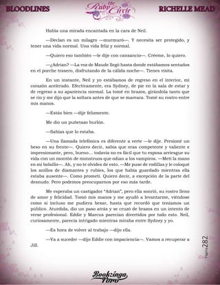 Página282
Había una mirada encantada en la cara de Neil.
—Declan es un milagro —murmuró—. Y necesita ser protegido, y
tener una vida normal. Una vida feliz y normal.
—Quiero eso también —le dije con cansancio—. Créeme, lo quiero.
—¿Adrian? —La voz de Maude llegó hasta donde estábamos sentados
en el porche trasero, disfrutando de la cálida noche—. Tienes visita.
En un instante, Neil y yo estábamos de regreso en el interior, mi
corazón acelerado. Efectivamente, era Sydney, de pie en la sala de estar y
de regreso a su apariencia normal. La tomé en brazos, girándola tanto que
se rio y me dijo que la soltara antes de que se mareara. Tomé su rostro entre
mis manos.
—Estás bien —dije felizmente.
Me dio un puñetazo burlón.
—Sabías que lo estaba.
—Una llamada telefónica es diferente a verte —le dije. Presioné un
beso en su frente—. Quiero decir, sabía que eras competente y valiente e
impresionante, pero, bueno… todavía no es fácil que tu esposa arriesgue su
vida con un montón de monstruos que odian a los vampiros. —Metí la mano
en mi bolsillo—. Ah, y no te olvides de esto. —Me puse de rodillas y le coloqué
los anillos de diamantes y rubíes, los que había guardado mientras ella
estaba ausente—. Como prometí. Quiero decir, a excepción de la parte del
desnudo. Pero podemos preocuparnos por eso más tarde.
Me esperaba un castigador “Adrian”, pero ella sonrió, su rostro lleno
de amor y felicidad. Tomó mis manos y me ayudó a levantarme, viéndose
como si incluso me pudiera besar, hasta que recordó que teníamos un
público. Aturdida, dio un paso atrás y se cruzó de brazos en un intento de
verse profesional. Eddie y Marcus parecían divertidos por todo esto. Neil,
curiosamente, parecía intrigado mientras miraba entre Sydney y yo.
—Es hora de volver al trabajo —dijo ella.
—Va a suceder —dijo Eddie con impaciencia—. Vamos a recuperar a
Jill.
 