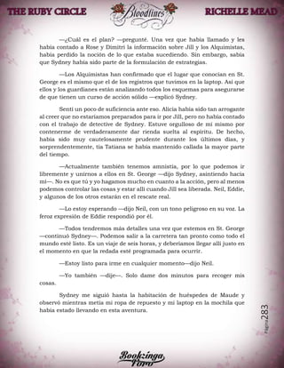 Página283
—¿Cuál es el plan? —pregunté. Una vez que había llamado y les
había contado a Rose y Dimitri la información sobre Jill y los Alquimistas,
había perdido la noción de lo que estaba sucediendo. Sin embargo, sabía
que Sydney había sido parte de la formulación de estrategias.
—Los Alquimistas han confirmado que el lugar que conocían en St.
George es el mismo que el de los registros que tuvimos en la laptop. Así que
ellos y los guardianes están analizando todos los esquemas para asegurarse
de que tienen un curso de acción sólido —explicó Sydney.
Sentí un poco de suficiencia ante eso. Alicia había sido tan arrogante
al creer que no estaríamos preparados para ir por Jill, pero no había contado
con el trabajo de detective de Sydney. Estuve orgulloso de mí mismo por
contenerme de verdaderamente dar rienda suelta al espíritu. De hecho,
había sido muy cautelosamente prudente durante los últimos días, y
sorprendentemente, tía Tatiana se había mantenido callada la mayor parte
del tiempo.
—Actualmente también tenemos amnistía, por lo que podemos ir
libremente y unirnos a ellos en St. George —dijo Sydney, asintiendo hacia
mí—. No es que tú y yo hagamos mucho en cuanto a la acción, pero al menos
podemos controlar las cosas y estar allí cuando Jill sea liberada. Neil, Eddie,
y algunos de los otros estarán en el rescate real.
—Lo estoy esperando —dijo Neil, con un tono peligroso en su voz. La
feroz expresión de Eddie respondió por él.
—Todos tendremos más detalles una vez que estemos en St. George
—continuó Sydney—. Podemos salir a la carretera tan pronto como todo el
mundo esté listo. Es un viaje de seis horas, y deberíamos llegar allí justo en
el momento en que la redada esté programada para ocurrir.
—Estoy listo para irme en cualquier momento—dijo Neil.
—Yo también —dije—. Solo dame dos minutos para recoger mis
cosas.
Sydney me siguió hasta la habitación de huéspedes de Maude y
observó mientras metía mi ropa de repuesto y mi laptop en la mochila que
había estado llevando en esta aventura.
 