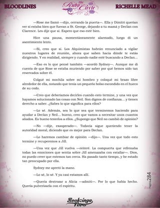 Página284
—Rose me llamó —dijo, cerrando la puerta—. Ella y Dimitri querían
ver si estaba bien que fueran a St. George, dejando a tu mamá y Declan con
Clarence. Les dije que sí. Espero que eso esté bien.
Hice una pausa, momentáneamente alarmado, luego di un
asentimiento lento.
—Sí, creo que sí. Los Alquimistas habrán renunciado a vigilar
nuestros lugares de reunión, ahora que saben hacia dónde te estás
dirigiendo. Y en realidad, siempre y cuando nadie esté buscando a Declan...
—Eso es lo que pensé también —acordó Sydney—. Aunque me di
cuenta de que Rose se estaba muriendo por saber por qué hemos sido tan
reservados sobre él.
Colgué mi mochila sobre mi hombro y coloqué mi brazo libre
alrededor de ella, notando que tenía un pequeño bolso escondido en el hueco
de su codo.
—Creo que deberíamos decirles cuando esto termine, y una vez que
hayamos solucionado las cosas con Neil. Son dignos de confianza… y tienen
derecho a saber. ¿Sabes lo que significa para ellos?
—Lo sé. Además, sea lo que sea que terminemos haciendo para
ayudar a Declan y Neil… bueno, creo que vamos a necesitar unos cuantos
aliados. Es bueno tenerlos a ellos. ¿Supongo que Neil no cambió de opinión?
—No —dije, exasperado—. Todavía sigue queriendo tener la
autoridad moral, diciendo que es mejor para Declan.
—Lo haremos cambiar de opinión —dijo—. Una vez que todo esto
termine y recuperemos a Jill.
—Una vez que Jill vuelva —reiteré. La compuerta que refrenaba
todas las emociones que sentía sobre Jill amenazaba con estallar—. Dios,
no puedo creer que estemos tan cerca. Ha pasado tanto tiempo, y he estado
tan preocupado por ella.
Sydney me apretó la mano.
—Lo sé, lo sé. Y ya casi estamos allí.
—Quería destrozar a Alicia —admití—. Por lo que había hecho.
Quería pulverizarla con el espíritu.
 