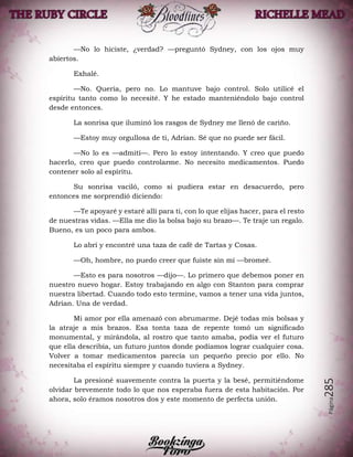 Página285
—No lo hiciste, ¿verdad? —preguntó Sydney, con los ojos muy
abiertos.
Exhalé.
—No. Quería, pero no. Lo mantuve bajo control. Solo utilicé el
espíritu tanto como lo necesité. Y he estado manteniéndolo bajo control
desde entonces.
La sonrisa que iluminó los rasgos de Sydney me llenó de cariño.
—Estoy muy orgullosa de ti, Adrian. Sé que no puede ser fácil.
—No lo es —admití—. Pero lo estoy intentando. Y creo que puedo
hacerlo, creo que puedo controlarme. No necesito medicamentos. Puedo
contener solo al espíritu.
Su sonrisa vaciló, como si pudiera estar en desacuerdo, pero
entonces me sorprendió diciendo:
—Te apoyaré y estaré allí para ti, con lo que elijas hacer, para el resto
de nuestras vidas. —Ella me dio la bolsa bajo su brazo—. Te traje un regalo.
Bueno, es un poco para ambos.
Lo abrí y encontré una taza de café de Tartas y Cosas.
—Oh, hombre, no puedo creer que fuiste sin mí —bromeé.
—Esto es para nosotros —dijo—. Lo primero que debemos poner en
nuestro nuevo hogar. Estoy trabajando en algo con Stanton para comprar
nuestra libertad. Cuando todo esto termine, vamos a tener una vida juntos,
Adrian. Una de verdad.
Mi amor por ella amenazó con abrumarme. Dejé todas mis bolsas y
la atraje a mis brazos. Esa tonta taza de repente tomó un significado
monumental, y mirándola, al rostro que tanto amaba, podía ver el futuro
que ella describía, un futuro juntos donde podíamos lograr cualquier cosa.
Volver a tomar medicamentos parecía un pequeño precio por ello. No
necesitaba el espíritu siempre y cuando tuviera a Sydney.
La presioné suavemente contra la puerta y la besé, permitiéndome
olvidar brevemente todo lo que nos esperaba fuera de esta habitación. Por
ahora, solo éramos nosotros dos y este momento de perfecta unión.
 