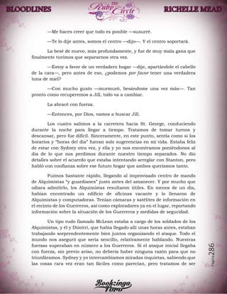 Página286
—Me haces creer que todo es posible —susurré.
—Te lo dije antes, somos el centro —dijo—. Y el centro soportará.
La besé de nuevo, más profundamente, y fue de muy mala gana que
finalmente tuvimos que separarnos otra vez.
—Estoy a favor de un verdadero hogar —dije, apartándole el cabello
de la cara—, pero antes de eso, ¿podemos por favor tener una verdadera
luna de miel?
—Con mucho gusto —murmuró, besándome una vez más—. Tan
pronto como recuperemos a Jill, todo va a cambiar.
La abracé con fuerza.
—Entonces, por Dios, vamos a buscar Jill.
Los cuatro salimos a la carretera hacia St. George, conduciendo
durante la noche para llegar a tiempo. Tratamos de tomar turnos y
descansar, pero fue difícil. Sinceramente, en este punto, sentía como si los
horarios y “horas del día” fueran solo sugerencias en mi vida. Estaba feliz
de estar con Sydney otra vez, y ella y yo nos encontramos poniéndonos al
día de lo que nos perdimos durante nuestro tiempo separados. No dio
detalles sobre el acuerdo que estaba intentando arreglar con Stanton, pero
habló con confianza sobre ese futuro hogar que ambos queríamos tanto.
Fuimos bastante rápido, llegando al improvisado centro de mando
de Alquimistas “y guardianes” justo antes del amanecer. Y por mucho que
odiara admitirlo, los Alquimistas resultaron útiles. En menos de un día,
habían encontrado un edificio de oficinas vacante y lo llenaron de
Alquimistas y computadoras. Tenían cámaras y satélites de información en
el recinto de los Guerreros, así como exploradores ya en el lugar, reportando
información sobre la situación de los Guerreros y medidas de seguridad.
Un tipo rudo llamado McLean estaba a cargo de los soldados de los
Alquimistas, y él y Dimitri, que había llegado allí unas horas antes, estaban
trabajando sorprendentemente bien juntos organizando el ataque. Todo el
mundo nos aseguró que sería sencillo, relativamente hablando. Nuestras
fuerzas superaban en número a los Guerreros. Si el ataque inicial llegaba
con fuerza, sin previo aviso, no debería haber ninguna razón para que no
triunfáramos. Sydney y yo intercambiamos miradas inquietas, sabiendo que
las cosas rara vez eran tan fáciles como parecían, pero tratamos de ser
 