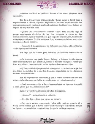 Página288
—Vamos —ordenó su padre—. Vamos a ver cómo progresa esta
operación.
Zoe dio a Sydney una última mirada y luego siguió a Jared Sage a
regañadientes a dónde algunos Alquimistas estaban monitoreando las
comunicaciones del equipo de asalto al recinto de los Guerreros. Sydney se
separó de mí y fue tras ellos.
—Quiero una actualización también —dijo. Pero cuando llegó al
grupo congregado alrededor de las dos personas a cargo de las
comunicaciones, Sydney esperó hasta que su padre se distrajera, haciéndole
una pregunta alguien. Tocó la manga de Zoe y suavemente la hizo retroceder
unos pasos hacia nosotros.
—Nunca te di las gracias por no haberme reportado, allá en Ozarks
—dijo Sydney suavemente.
Zoe negó con la cabeza, pero mantuvo una mirada ansiosa en su
papá.
—Es lo menos que podía hacer. Sydney, si hubiera tenido alguna
idea de lo que tuviste que pasar allí, nunca te hubiera entregado. Pensé que
iban a ayudarte. Honestamente. —Las lágrimas llenaron sus ojos.
—¿Cómo sabes lo que pasó allí? —pregunté. Lo último que supe fue
que todos los detalles de lo que los detenidos soportaban en re-educación
no eran muy conocidos.
Zoe no respondió de inmediato, y por la forma incómoda en que me
miró, estaba claro que no había aceptado tener un cuñado vampiro.
—Carly me contó —dijo al fin—. Lo escuchó de un tipo que te ayudó
a salir. ¿Creo que está saliendo con él?
Sydney y yo intercambiamos miradas de sorpresa.
—¿Marcus? —preguntamos al unísono.
—Sí —dijo Zoe—. Creo que ese es su nombre.
—Ese perro astuto —murmuré. Había sido evidente cuando él y
Carly se conocieron que él había tenido un flechazo por la hermana mayor
de Sydney, pero no había tenido ni idea de que la había perseguido.
 