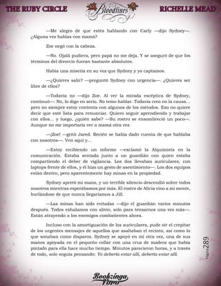 Página289
—Me alegro de que estés hablando con Carly —dijo Sydney—.
¿Alguna vez hablas con mamá?
Zoe negó con la cabeza.
—No. Ojalá pudiera, pero papá no me deja. Y se aseguró de que los
términos del divorcio fueran bastante absolutos.
Había una miseria en su voz que Sydney y yo captamos.
—¿Quieres salir? —preguntó Sydney con urgencia—. ¿Quieres ser
libre de ellos?
—Todavía no —dijo Zoe. Al ver la mirada escéptica de Sydney,
continuó—: No, lo digo en serio. No temo hablar. Todavía creo en la causa…
pero no siempre estoy contenta con algunos de los métodos. Eso no quiere
decir que esté lista para renunciar. Quiero seguir aprendiendo y trabajar
con ellos… y luego, ¿quién sabe? —Su rostro se ensombreció un poco—.
Aunque no me importaría ver a mamá otra vez.
—¡Zoe! —gritó Jared. Recién se había dado cuenta de que hablaba
con nosotros—. Ven aquí y…
—Estoy recibiendo un informe —exclamó la Alquimista en la
comunicación. Estaba sentada junto a un guardián con quien estaba
compartiendo el deber de vigilancia. Los dos llevaban auriculares, con
laptops frente de ellos, y él hizo un gesto de asentimiento—. Los dos equipos
están dentro, pero aparentemente hay minas en la propiedad.
Sydney apretó mi mano, y un terrible silencio descendió sobre todos
nosotros mientras esperábamos por más. El rostro de Alicia vino a mi mente,
burlándose de que nunca llegaríamos a Jill.
—Las minas han sido evitadas —dijo el guardián varios minutos
después. Todos exhalamos con alivio, solo para tensarnos una vez más—.
Están atrayendo a los enemigos combatientes ahora.
Incluso con la amortiguación de los auriculares, pude oír el crepitar
de los urgentes mensajes de aquellos que asaltaban el recinto, así como lo
que sonaban como disparos. Sydney se apoyó en mí otra vez, una de sus
manos apoyada en el pequeño collar con una cruz de madera que había
pintado para ella hace mucho tiempo. Minutos parecieron horas, y a través
de todo, solo seguía pensando: Yo debería estar allí, debería estar allí.
 