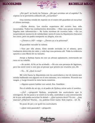 Página290
¿Por qué?, se burló tía Tatiana. ¿De qué servirías sin el espíritu? Tu
esposa no te permitiría utilizarlo allí, ¿recuerdas?
Una sonrisa estalló de repente en el rostro del guardián al escuchar
el último mensaje.
—Están dentro. Los niveles superiores del recinto han sido
incautados. Todos los combatientes detenidos. —Hizo una pausa mientras
llegaba más información—. No hubo víctimas de nuestro lado. —En un
sorprendente momento de solidaridad, tanto él como la Alquimista chocaron
los cinco, pero no podía compartir su alegría, aún no.
—¿Tienen a Jill? —exigí—. ¿Tienen ya a la princesa?
El guardián sacudió la cabeza.
—Van por ella ahora. Está siendo recluida en el sótano, pero
realizaron detección de calor, y solo hay una persona allí. Toda la evidencia
apunta a una Moroi de su tamaño.
Atraje a Sydney hacia mí con un abrazo aplastante, enterrando mi
cara en su cabello.
—Se acabó. Al fin se ha acabado. —No era una persona de lágrimas,
pero las sentí venir a mis ojos al pensar que pronto me reuniría con Jill.
—Yo… Sí. ¿Qué es eso?
Me volví hacia la Alquimista con los auriculares y me di cuenta que
estaba hablando con alguien en el otro extremo, no a nosotros. Frunció sus
rasgos, y luego levantó la vista hacia nosotros.
—Alguien quiere hablar con usted, Sra. Ivashkov.
Por el rabillo de mi ojo, vi al padre de Sydney mirar ante el nombre.
—¿Yo? —preguntó Sydney, aceptando los auriculares que le
entregaron. Se los puso y se sentó en la silla, uniéndose a una conversación
de la que solo podía escuchar la mitad—. ¿Qué quieres decir? Ya veo… ¿hay
marcas? ¿Objetos? Bueno… no, podrías tener razón. Solo espera… iré. Sí.
Se puso de pie y se quitó los auriculares.
—¿Qué está pasando? —pregunté.
 