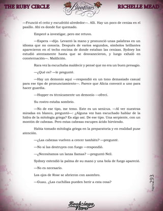 Página293
—Frunció el ceño y escudriñó alrededor—. Allí. Hay un poco de ceniza en el
pasillo. Ahí es donde fue quemado.
Empecé a investigar, pero me retuvo.
—Espera —dijo. Levantó la mano y pronunció unas palabras en un
idioma que no conocía. Después de varios segundos, símbolos brillantes
aparecieron en el techo encima de donde estaban las cenizas. Sydney los
estudió atentamente hasta que se desvanecieron, y luego exhaló en
consternación—. Maldición.
Rara vez la escuchaba maldecir y pensé que no era un buen presagio.
—¿Qué es? —le pregunté.
—Hay un demonio aquí —respondió en un tono demasiado casual
para ese tipo de pronunciamiento—. Parece que Alicia convocó a uno para
hacer guardia.
—Hopper es técnicamente un demonio —ofrecí.
Su rostro estaba sombrío.
—No de ese tipo, me temo. Este es un senicus. —Al ver nuestras
miradas en blanco, preguntó—: ¿Alguna vez han escuchado hablar de la
hidra de la mitología griega? Es algo así. De ese tipo. Una serpiente, con un
montón de cabezas. Pero estas cabezas escupen ácido hirviendo.
Había tomado mitología griega en la preparatoria y en realidad puse
atención.
—¿Las cabezas vuelven a crecer también? —pregunté.
—No si las destruyes con fuego —respondió.
—¿Necesitamos un lanza llamas? —preguntó Neil.
Sydney extendió la palma de su mano y una bola de fuego apareció.
—No es necesario.
Los ojos de Rose se abrieron con asombro.
—Guau. ¿Las cuchillas pueden herir a esta cosa?
 