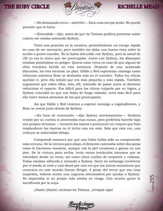 Página295
—No demasiado cerca —advirtió—. Esta cosa escupe ácido. No puedo
permitir que te hiera.
—Entendido —dije, antes de que tía Tatiana pudiera protestar sobre
cuánto me estaba mimando Sydney.
Tomé una posición en la escalera, permitiéndome un escape rápido
en caso de ser necesario, pero también me daba una buena vista sobre la
acción a punto suceder. No lo había discutido con Sydney, pero la salud de
Jill no era lo único que me preocupaba. Junto con Sydney, los dhampirs
estaban poniéndose en peligro. Quería estar cerca en caso de que alguno de
ellos resultara herido en esta aventura. Después de una acalorada
discusión, los tres hicieron un plan. Eddie y Neil esperarían conmigo como
refuerzos mientras Rose se deslizaba sola en el corredor. Todos los chicos
querían ir, pero ella señaló que era más pequeña y más rápida. También
argumentó que todos ellos, más Jill, tratando de pasar junto al demonio
reducirían el espacio. Era difícil para los chicos culparla por su lógica, y
Sydney coincidió en que con bolas de fuego volando, sería más fácil para
ella tener menos personas de las que preocuparse.
Así que Eddie y Neil vinieron a esperar conmigo a regañadientes, y
Rose se cernió justo detrás de Sydney.
—Es hora de convocarlo —dijo Sydney nerviosamente—. Hubiera
venido por su cuenta si atravesaba esas runas, pero preferiría hacerlo bajo
mis propios términos. —Levantó las manos y pronunció un conjuro que hizo
resplandecer las marcas en el techo una vez más. Solo que esta vez, una
criatura se materializó debajo.
Comprendí entonces por qué una hidra había sido su comparación
más cercana. De la cintura para abajo, el demonio caminaba sobre dos patas
como lo hacíamos nosotros, aunque con la piel escamosa y garras en sus
pies. De la cintura para arriba, tenía varios tentáculos sinuosos que se
extendían desde su torso, así como cinco cuellos de serpiente y cabezas.
Todas estaban silbando y mirando a Sydney. Sentí mi estómago revolverse
por el miedo al verlo y casi deseé por una vez que los únicos monstruos que
conociera en este mundo fueran Strigoi. A pesar del terror que esa cosa
inspiraba, todavía sentía una urgencia abrumadora por ayudar a Sydney.
No importaba si mi propia vida estaba en riesgo. Con mucho gusto la
sacrificaría por la suya.
¡Hazlo! ¡Hazlo!, exclamó tía Tatiana. ¡Arrójale algo!
 