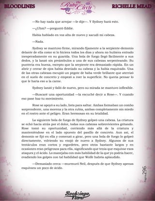 Página296
—No hay nada que arrojar —le dije—. Y Sydney hará esto.
—¿Uhm? —preguntó Eddie.
Había hablado en voz alta de nuevo y sacudí mi cabeza.
—Nada.
Sydney se mantuvo firme, mirando fijamente a la serpiente-demonio
delante de ella como si lo hiciera todos los días y ahora no hubiera entrado
inesperadamente en su guarida. Una bola de fuego llegó fácilmente a sus
dedos, y la lanzó sin preámbulos a una de sus cabezas serpenteando. Su
puntería era buena, excepto que la serpiente era demasiado rápida. En un
abrir y cerrar de ojos había desviado su cabeza y la había esquivado. Una
de las otras cabezas escupió un pegote de baba verde brillante que aterrizó
en el suelo de concreto y empezó a roer la superficie. No quería pensar lo
que le haría eso a la carne.
Sydney lanzó y falló de nuevo, pero su mirada se mantuvo inflexible.
—Buscaré una oportunidad —la escuché decir a Rose—. Y cuando
eso pase haz tu movimiento.
Rose se apoyó a su lado, lista para saltar. Ambas formaban un combo
sorprendente, una morena y la otra rubia, ambas completamente sin miedo
en el rostro ante el peligro. Eran hermosas en su letalidad.
La siguiente bola de fuego de Sydney golpeó una cabeza. La criatura
se echó hacia atrás por el dolor, todas sus cabezas sobrevivientes gritando.
Rose tomó su oportunidad, corriendo más allá de la criatura y
manteniéndose en el lado opuesto del pasillo de concreto. Aun así, el
demonio se fijó en ella y comenzó a girar, pero una bola de fuego lo golpeó
directamente, volviendo su enojó de nuevo a Sydney. Algunos de sus
tentáculos eran cortos y regordetes, pero otros bastante largos y en
ocasiones eran peligrosos para ella, significando que tenía que esquivar esos
ataques y el ácido. Lo manejaba con más habilidad de la que yo podría hacer,
evadiendo los golpes con tal habilidad que Wolfe habría aplaudido.
—Demasiado cerca —murmuró Neil, después de que Sydney apenas
esquivara un poco de ácido.
 