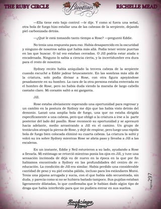 Página297
—Ella tiene esto bajo control —le dije. Y como si fuera una señal,
otra bola de fuego hizo estallar una de las cabezas de la serpiente, dejando
piel carbonizada detrás.
—¿Qué le está tomando tanto tiempo a Rose? —preguntó Eddie.
No tenía una respuesta para eso. Había desaparecido en la oscuridad
y ninguno de nosotros sabía qué había más allá. Podía tener veinte puertas
en las que buscar. O tal vez estaban cerradas. O Jill podría estar atada o
encadenada. Ninguno lo sabía a ciencia cierta, y la incertidumbre era dura
para el resto de nosotros.
Sydney recién había aniquilado la tercera cabeza de la serpiente
cuando escuché a Eddie jadear bruscamente. En las sombras más allá de
la criatura, solo podía divisar a Rose, con otra figura apoyándose
pesadamente en su hombro. La cara de la otra persona estaba enterrada en
el hombro de Rose, pero no había duda viendo la maraña de largo cabello
castaño claro. Mi corazón saltó a mi garganta.
Jill.
Rose estaba obviamente esperando una oportunidad para regresar y
un cambio en la postura de Sydney me dijo que las había visto detrás del
demonio. Lanzó una amplia bola de fuego, una que no estaba dirigida
específicamente a una cabeza, pero que obligó a la criatura a irse a la parte
posterior del lado del pasillo. Rose reconoció su oportunidad y se apresuró
hacia adelante, medio arrastrando a Jill en el camino. Un grupo de
tentáculos atrapó la pierna de Rose, y dejé de respirar, pero luego una rápida
bola de fuego bien colocada eliminó su cuarta cabeza. La criatura la soltó y
volcó su ira sobre Sydney mientras Rose se abría paso y llevaba a Jill a las
escaleras.
En un instante, Eddie y Neil estuvieron a su lado, ayudando a Rose
a llevarla. Mi estómago se retorció mientras ponía los ojos en Jill, y tuve una
sensación incómoda de déjà vu de nuevo en la época en la que por fin
habíamos encontrado a Sydney en las profundidades del centro de re-
educación. La condición de Jill era similar. Había perdido una considerable
cantidad de peso y su piel estaba pálida, incluso para los estándares Moroi.
Tenía una pijama arrugada y sucia, con el que había sido secuestrada, sin
duda, y parecía como si no se hubiera bañado tampoco. Sus pupilas estaban
ligeramente dilatadas, lo que confirmaba que le habían dado algún tipo de
droga que había interferido para que no pudiera entrar en sus sueños.
 