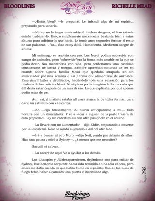 Página298
—¿Estás bien? —le pregunté. Le infundí algo de mi espíritu,
preparado para sanarla.
—No-no, no lo hagas —me advirtió. Incluso drogada, el lazo todavía
estaba trabajando. Eso, o simplemente me conocía bastante bien a estas
alturas para adivinar lo que haría. Le tomó unos segundos formar el resto
de sus palabras—. Yo… Solo estoy débil. Hambrienta. Me dieron sangre de
animal.
Mi estómago se revolvió con eso. Los Moroi podían sobrevivir con
sangre de animales, pero “sobrevivir” era la forma más amable en la que se
podía decir. Nos mantendría con vida, pero perderíamos una cantidad
considerable de fuerza y energía. Siempre aparecían historias de vez en
cuando sobre alguna familia Moroi que quedaba atrapada sin un
alimentador por una semana o así y tenía que alimentarse de animales.
Emergían frágiles y debilitados, haciéndolo toda una sensación para los
titulares de las noticias Moroi. Ni siquiera podía imaginar la forma en la que
Jill debía estar después de un mes de eso. Lo que explicaba por qué apenas
podía estar de pie.
Aun así, el instinto estaba allí para ayudarla de todas formas, para
darle un estímulo con el espíritu.
—No —dijo bruscamente, de nuevo anticipándose a mí—. Solo
llévame con un alimentador. Y ve a sacar a alguien de la parte trasera de
esta propiedad. Hay un cobertizo allí con otro prisionero en el sótano.
—La llevaré con un alimentador —dijo Eddie, empezando a moverse
por las escaleras. Rose lo ayudó sujetando a Jill del otro lado.
—Iré a buscar al otro Moroi —dijo Neil, yendo por delante de ellos.
Hizo una pausa y miró a Sydney—. ¿A menos que me necesites?
Sacudí mi cabeza.
—La sacaré de aquí. Ve a ayudar a los demás.
Los dhampirs y Jill desaparecieron, dejándome solo para cuidar de
Sydney. Ese demonio serpiente había sido reducido a una sola cabeza, pero
ahora me daba cuenta de que había humo en el pasillo. Una de las bolas de
fuego debió haber alcanzado una puerta e incendiado algo.
 
