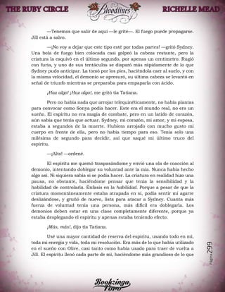 Página299
—Tenemos que salir de aquí —le grité—. El fuego puede propagarse.
Jill está a salvo.
—¡No voy a dejar que este tipo esté por todas partes! —gritó Sydney.
Una bola de fuego bien colocada casi golpeó la cabeza restante, pero la
criatura la esquivó en el último segundo, por apenas un centímetro. Rugió
con furia, y uno de sus tentáculos se disparó más rápidamente de lo que
Sydney pudo anticipar. La tomó por los pies, haciéndola caer al suelo, y con
la misma velocidad, el demonio se apresuró, su última cabeza se levantó en
señal de triunfo mientras se preparaba para empaparla con ácido.
¡Haz algo! ¡Haz algo!, me gritó tía Tatiana.
Pero no había nada que arrojar telequinéticamente, no había plantas
para convocar como Sonya podía hacer. Este era el mundo real, no era un
sueño. El espíritu no era magia de combate, pero en un latido de corazón,
aún sabía que tenía que actuar. Sydney, mi corazón, mi amor, y mi esposa,
estaba a segundos de la muerte. Hubiera arrojado con mucho gusto mi
cuerpo en frente de ella, pero no había tiempo para eso. Tenía solo una
milésima de segundo para decidir, así que saqué mi último truco del
espíritu.
—¡Alto! —ordené.
El espíritu me quemó traspasándome y envió una ola de coacción al
demonio, intentando doblegar su voluntad ante la mía. Nunca había hecho
algo así. Ni siquiera sabía si se podía hacer. La criatura en realidad hizo una
pausa, no obstante, haciéndome pensar que tenía la sensibilidad y la
habilidad de controlarla. Énfasis en la habilidad. Porque a pesar de que la
criatura momentáneamente estaba atrapada en sí, podía sentir mi agarre
deslizándose, y gruñó de nuevo, lista para atacar a Sydney. Cuanta más
fuerza de voluntad tenía una persona, más difícil era doblegarla. Los
demonios deben estar en una clase completamente diferente, porque ya
estaba desplegando el espíritu y apenas estaba teniendo efecto.
¡Más, más!, dijo tía Tatiana.
Usé una mayor cantidad de reserva del espíritu, usando todo en mí,
toda mi energía y vida, toda mi resolución. Era más de lo que había utilizado
en el sueño con Olive, casi tanto como había usado para traer de vuelta a
Jill. El espíritu llenó cada parte de mí, haciéndome más grandioso de lo que
 
