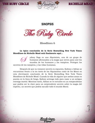 Página3
SINOPSIS
Bloodlines 6
La épica conclusión de la Serie Bestselling New York Times
Bloodlines de Richelle Mead está finalmente aquí...
ydney Sage es una Alquimista, una de un grupo de
humanos aficionados a la magia que sirven para unir los
mundos de los humanos y los vampiros. Protegen los
secretos de los vampiros, y las vidas humanas.
Después de que su romance secreto es expuesto, Sydney y Adrian se
encuentran frente a la ira tanto de los Alquimistas como de los Moroi en
esta electrizante conclusión de la Serie Bestselling New York Times
Bloodlines de Richelle Mead. Cuando la vida de alguien que ambos aman es
puesta en la línea de fuego, Sydney arriesga todo para cazar a un antiguo
enemigo mortal. Mientras tanto, Adrian se ve envuelto en un rompecabezas
que podría ser la clave para un sorprendente secreto sobre la magia del
espíritu, un secreto que podría sacudir todo el mundo Moroi.
S
 