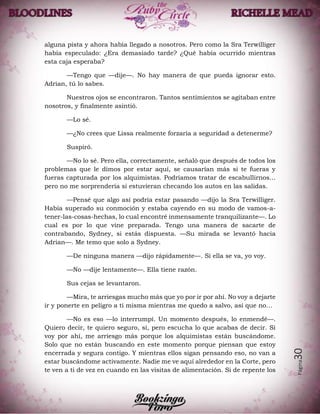 Página30
alguna pista y ahora había llegado a nosotros. Pero como la Sra Terwilliger
había especulado: ¿Era demasiado tarde? ¿Qué había ocurrido mientras
esta caja esperaba?
—Tengo que —dije—. No hay manera de que pueda ignorar esto.
Adrian, tú lo sabes.
Nuestros ojos se encontraron. Tantos sentimientos se agitaban entre
nosotros, y finalmente asintió.
—Lo sé.
—¿No crees que Lissa realmente forzaría a seguridad a detenerme?
Suspiró.
—No lo sé. Pero ella, correctamente, señaló que después de todos los
problemas que le dimos por estar aquí, se causarían más si te fueras y
fueras capturada por los alquimistas. Podríamos tratar de escabullirnos...
pero no me sorprendería si estuvieran checando los autos en las salidas.
—Pensé que algo así podría estar pasando —dijo la Sra Terwilliger.
Había superado su conmoción y estaba cayendo en su modo de vamos-a-
tener-las-cosas-hechas, lo cual encontré inmensamente tranquilizante—. Lo
cual es por lo que vine preparada. Tengo una manera de sacarte de
contrabando, Sydney, si estás dispuesta. —Su mirada se levantó hacia
Adrian—. Me temo que solo a Sydney.
—De ninguna manera —dijo rápidamente—. Si ella se va, yo voy.
—No —dije lentamente—. Ella tiene razón.
Sus cejas se levantaron.
—Mira, te arriesgas mucho más que yo por ir por ahí. No voy a dejarte
ir y ponerte en peligro a ti misma mientras me quedo a salvo, así que no…
—No es eso —lo interrumpí. Un momento después, lo enmendé—.
Quiero decir, te quiero seguro, sí, pero escucha lo que acabas de decir. Si
voy por ahí, me arriesgo más porque los alquimistas están buscándome.
Solo que no están buscando en este momento porque piensan que estoy
encerrada y segura contigo. Y mientras ellos sigan pensando eso, no van a
estar buscándome activamente. Nadie me ve aquí alrededor en la Corte, pero
te ven a ti de vez en cuando en las visitas de alimentación. Si de repente los
 