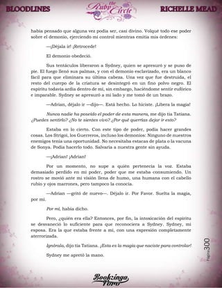 Página300
había pensado que alguna vez podía ser, casi divino. Volqué todo ese poder
sobre el demonio, ejerciendo mi control mientras emitía mis órdenes:
—¡Déjala ir! ¡Retrocede!
El demonio obedeció.
Sus tentáculos liberaron a Sydney, quien se apresuró y se puso de
pie. El fuego llenó sus palmas, y con el demonio esclavizado, era un blanco
fácil para que eliminara su última cabeza. Una vez que fue destruida, el
resto del cuerpo de la criatura se desintegró en un fino polvo negro. El
espíritu todavía ardía dentro de mí, sin embargo, haciéndome sentir eufórico
e imparable. Sydney se apresuró a mi lado y me tomó de un brazo.
—Adrian, déjalo ir —dijo—. Está hecho. Lo hiciste. ¡Libera la magia!
Nunca nadie ha poseído el poder de esta manera, me dijo tía Tatiana.
¿Puedes sentirlo? ¿No te sientes vivo? ¿Por qué querrías dejar ir esto?
Estaba en lo cierto. Con este tipo de poder, podía hacer grandes
cosas. Los Strigoi, los Guerreros, incluso los demonios: Ninguno de nuestros
enemigos tenía una oportunidad. No necesitaba estacas de plata o la vacuna
de Sonya. Podía hacerlo todo. Salvaría a nuestra gente sin ayuda.
—¡Adrian! ¡Adrian!
Por un momento, no supe a quién pertenecía la voz. Estaba
demasiado perdido en mi poder, poder que me estaba consumiendo. Un
rostro se movió ante mi visión llena de humo, una humana con el cabello
rubio y ojos marrones, pero tampoco la conocía.
—Adrian —gritó de nuevo—. Déjalo ir. Por Favor. Suelta la magia,
por mí.
Por mí, había dicho.
Pero, ¿quién era ella? Entonces, por fin, la intoxicación del espíritu
se desvaneció lo suficiente para que reconociera a Sydney. Sydney, mi
esposa. Era la que estaba frente a mí, con una expresión completamente
aterrorizada.
Ignórala, dijo tía Tatiana. ¡Esta es la magia que naciste para controlar!
Sydney me apretó la mano.
 