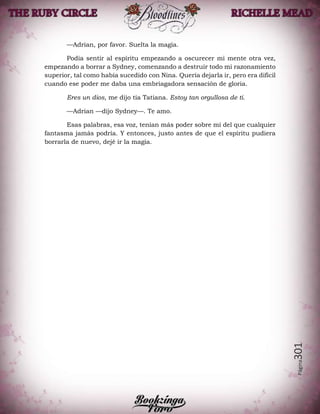 Página301
—Adrian, por favor. Suelta la magia.
Podía sentir al espíritu empezando a oscurecer mi mente otra vez,
empezando a borrar a Sydney, comenzando a destruir todo mi razonamiento
superior, tal como había sucedido con Nina. Quería dejarla ir, pero era difícil
cuando ese poder me daba una embriagadora sensación de gloria.
Eres un dios, me dijo tía Tatiana. Estoy tan orgullosa de ti.
—Adrian —dijo Sydney—. Te amo.
Esas palabras, esa voz, tenían más poder sobre mí del que cualquier
fantasma jamás podría. Y entonces, justo antes de que el espíritu pudiera
borrarla de nuevo, dejé ir la magia.
 