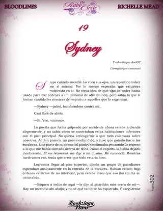 Página302
Traducido por Areli97
Corregido por veroonoel
upe cuándo sucedió. Lo vi en sus ojos, un repentino volver
en sí mismo. Por lo menos esperaba que estuviera
volviendo en sí. No tenía idea de qué tipo de poder había
usado para dar órdenes a un demonio de otro mundo, pero sabía lo que le
hacían cantidades masivas del espíritu a aquellos que lo esgrimían.
—Sydney —jadeó, hundiéndose contra mí.
Casi lloré de alivio.
—Sí. Ven, vámonos.
La puerta que había golpeado por accidente ahora estaba ardiendo
alegremente, y no sabía cómo se conectaban estas habitaciones inferiores
con el piso principal. No quería arriesgarme a que todo colapsara sobre
nosotros. Adrian parecía un poco confundido, y tuve que guiarlo hacia las
escaleras. Una parte de mí presa del pánico continuaba pensando de regreso
a lo que me había contado acerca de Nina, cómo el espíritu la había dejado
incoherente. Él me reconoció, me dije a mí misma. Me reconoció. Mientras
tuviéramos eso, tenía que creer que todo estaría bien.
Logramos llegar al piso superior, donde un grupo de guardianes
esperaban ansiosamente en la entrada de la escalera. Habían estado bajo
órdenes estrictas de no interferir, pero estaba claro que eso iba contra su
naturaleza.
—Saquen a todos de aquí —le dije al guardián más cerca de mí—.
Hay un incendio ahí abajo, y no sé qué tanto se ha esparcido. Y asegúrense
S
 