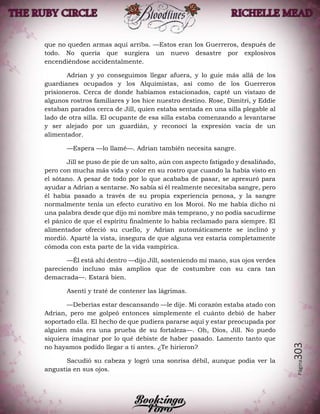 Página303
que no queden armas aquí arriba. —Estos eran los Guerreros, después de
todo. No quería que surgiera un nuevo desastre por explosivos
encendiéndose accidentalmente.
Adrian y yo conseguimos llegar afuera, y lo guie más allá de los
guardianes ocupados y los Alquimistas, así como de los Guerreros
prisioneros. Cerca de donde habíamos estacionados, capté un vistazo de
algunos rostros familiares y los hice nuestro destino. Rose, Dimitri, y Eddie
estaban parados cerca de Jill, quien estaba sentada en una silla plegable al
lado de otra silla. El ocupante de esa silla estaba comenzando a levantarse
y ser alejado por un guardián, y reconocí la expresión vacía de un
alimentador.
—Espera —lo llamé—. Adrian también necesita sangre.
Jill se puso de pie de un salto, aún con aspecto fatigado y desaliñado,
pero con mucha más vida y color en su rostro que cuando la había visto en
el sótano. A pesar de todo por lo que acababa de pasar, se apresuró para
ayudar a Adrian a sentarse. No sabía si él realmente necesitaba sangre, pero
él había pasado a través de su propia experiencia penosa, y la sangre
normalmente tenía un efecto curativo en los Moroi. No me había dicho ni
una palabra desde que dijo mi nombre más temprano, y no podía sacudirme
el pánico de que el espíritu finalmente lo había reclamado para siempre. El
alimentador ofreció su cuello, y Adrian automáticamente se inclinó y
mordió. Aparté la vista, insegura de que alguna vez estaría completamente
cómoda con esta parte de la vida vampírica.
—Él está ahí dentro —dijo Jill, sosteniendo mi mano, sus ojos verdes
pareciendo incluso más amplios que de costumbre con su cara tan
demacrada—. Estará bien.
Asentí y traté de contener las lágrimas.
—Deberías estar descansando —le dije. Mi corazón estaba atado con
Adrian, pero me golpeó entonces simplemente el cuánto debió de haber
soportado ella. El hecho de que pudiera pararse aquí y estar preocupada por
alguien más era una prueba de su fortaleza—. Oh, Dios, Jill. No puedo
siquiera imaginar por lo qué debiste de haber pasado. Lamento tanto que
no hayamos podido llegar a ti antes. ¿Te hirieron?
Sacudió su cabeza y logró una sonrisa débil, aunque podía ver la
angustia en sus ojos.
 