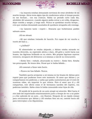Página304
—La mayoría estaban demasiado nerviosos de estar alrededor de mí
mucho tiempo. Alicia tenía algún tipo de condiciones sobre el tiempo puesto
en ese hechizo… con esa criatura. Había un periodo corto cada día,
alrededor del amanecer, cuando alguien podía entrar a mi celda, drogarme,
dejar comida y sangre, y luego salir. Nunca se quedaban mucho tiempo…
creo que estaban demasiado asustados de quedarse atrapados ahí conmigo.
—Lo lamento tanto —repetí—. Desearía que hubiéramos podido
salvarte antes.
Jill me abrazó.
―Sé que estaban tratando de hacerlo. Fui capaz de ver mucho a
través del lazo y…
—¿Jailbait?
El alimentador se estaba alejando, y Adrian estaba mirando en
nuestra dirección, su expresión alerta y clara. Jill gritó y corrió hacia sus
brazos, las lágrimas brillando en su rostro. Mis propias lágrimas cayeron
entonces, incapaces de detenerse a sí mismas a raíz de su reencuentro.
—Estás bien —exhaló, ahuecando su rostro—. Estás bien. Estaba
tan preocupado. No tienes idea. Pensé que te había fallado…
Jill comenzó a llorar más fuerte.
—Nunca me has fallado. Nunca.
También quería arrojarme a mí misma en los brazos de Adrian pero
esperé para que pudieran tener este momento. El amor que Adrian y yo
compartíamos era poderoso, y sabía que podía sustentarnos por el resto de
nuestras vidas, sin importar lo que viniera. Pero el amor que él y Jill
compartían, este afecto como el de hermanos nacidos del espíritu, era
poderoso también. Sabía cómo lo había consumido estar lejos de ella.
El sonido de la puerta de un auto atrapó mi atención. Miré hacia el
otro lado del improvisado estacionamiento justo a tiempo de ver a mi padre
y a Zoe saliendo de un auto… con Stanton. Después de un rápido vistazo
para cerciorarme que Adrian y Jill estaban bien sin mí, caminé hacía allí
para interceptar a los Alquimistas.
 