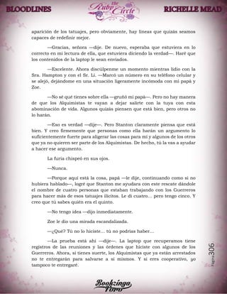 Página306
aparición de los tatuajes, pero obviamente, hay líneas que quizás seamos
capaces de redefinir mejor.
—Gracias, señora —dije. De nuevo, esperaba que estuviera en lo
correcto en mi lectura de ella, que estuviera diciendo la verdad—. Haré que
los contenidos de la laptop le sean enviados.
—Excelente. Ahora discúlpenme un momento mientras lidio con la
Sra. Hampton y con el Sr. Li. —Marcó un número en su teléfono celular y
se alejó, dejándome en una situación ligeramente incómoda con mi papá y
Zoe.
—No sé qué tienes sobre ella —gruñó mi papá—. Pero no hay manera
de que los Alquimistas te vayan a dejar salirte con la tuya con esta
abominación de vida. Algunos quizás piensen que está bien, pero otros no
lo harán.
—Eso es verdad —dije—. Pero Stanton claramente piensa que está
bien. Y creo firmemente que personas como ella harán un argumento lo
suficientemente fuerte para aligerar las cosas para mí y algunos de los otros
que ya no quieren ser parte de los Alquimistas. De hecho, tú la vas a ayudar
a hacer ese argumento.
La furia chispeó en sus ojos.
—Nunca.
—Porque aquí está la cosa, papá —le dije, continuando como si no
hubiera hablado—, logré que Stanton me ayudara con este rescate dándole
el nombre de cuatro personas que estaban trabajando con los Guerreros
para hacer más de esos tatuajes ilícitos. Le di cuatro… pero tengo cinco. Y
creo que tú sabes quién era el quinto.
—No tengo idea —dijo inmediatamente.
Zoe le dio una mirada escandalizada.
—¿Qué? Tú no lo hiciste… tú no podrías haber…
—La prueba está ahí —dije—. La laptop que recuperamos tiene
registros de las reuniones y las órdenes que hiciste con algunos de los
Guerreros. Ahora, si tienes suerte, los Alquimistas que ya están arrestados
no te entregarán para salvarse a sí mismos. Y si eres cooperativo, yo
tampoco te entregaré.
 