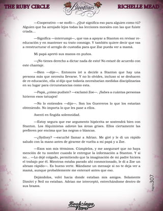 Página307
—Cooperativo —se mofó—. ¿Qué significa eso para alguien como tú?
Alguien que ha arrojado lejos todas las lecciones morales con las que fuiste
criada…
—Significa —interrumpí—, que vas a apoyar a Stanton en revisar re-
educación y en mantener su trato conmigo. Y también quiere decir que vas
a reestructurar el arreglo de custodia para que Zoe pueda ver a mamá.
Mi papá apretó sus manos en puños.
—¡No tienes derecho a dictar nada de esto! No estaré de acuerdo con
este chantaje.
—Bien —dije—. Entonces iré a decirle a Stanton que hay una
persona más que necesita llevarse. Y no lo olvides, incluso si se deshacen
de re-educación, ella sí dijo que todavía necesitarían medidas disciplinarias
en su lugar para circunstancias como esta.
—Papá, ¿cómo pudiste? —exclamó Zoe—. ¡Sabes a cuántas personas
hirieron esos tatuajes!
—No lo entiendes —dijo—. Son los Guerreros lo que los estarían
obteniendo. No importa lo que les pase a ellos.
Asentí en fingida solemnidad.
—Estoy segura que ese argumento hipócrita se sostendrá bien con
Stanton. Los Alquimistas adoran las áreas grises. Ellos ciertamente las
prefieren por encima que las negras o blancas.
—¿Sydney? —escuché llamar a Adrian. Me giré y le di un rápido
saludo con la mano antes de girarme de vuelta a mi papá y a Zoe.
—Esos son mis términos. Cúmplelos, y me aseguraré que no haya
mención de tu nombre cuando le entregue la información a Stanton. Y si
no… —Lo dejé colgado, permitiendo que la imaginación de mi padre hiciera
el trabajo por él. Mientras estaba parado ahí conmocionado, le di a Zoe un
abrazo rápido—. Es bueno verte. Mándame un mensaje si no te deja ver a
mamá, aunque probablemente me enteraré antes que eso.
Dejándolos, volví hacia donde estaban mis amigos. Solamente
Dimitri y Neil no estaban. Adrian me interceptó, estrechándome dentro de
sus brazos.
 