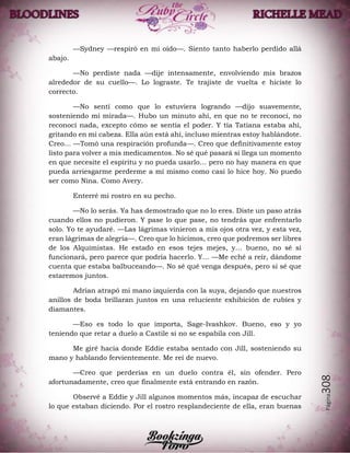 Página308
—Sydney —respiró en mi oído—. Siento tanto haberlo perdido allá
abajo.
—No perdiste nada —dije intensamente, envolviendo mis brazos
alrededor de su cuello—. Lo lograste. Te trajiste de vuelta e hiciste lo
correcto.
—No sentí como que lo estuviera logrando —dijo suavemente,
sosteniendo mi mirada—. Hubo un minuto ahí, en que no te reconocí, no
reconocí nada, excepto cómo se sentía el poder. Y tía Tatiana estaba ahí,
gritando en mi cabeza. Ella aún está ahí, incluso mientras estoy hablándote.
Creo… —Tomó una respiración profunda—. Creo que definitivamente estoy
listo para volver a mis medicamentos. No sé qué pasará si llega un momento
en que necesite el espíritu y no pueda usarlo… pero no hay manera en que
pueda arriesgarme perderme a mí mismo como casi lo hice hoy. No puedo
ser como Nina. Como Avery.
Enterré mi rostro en su pecho.
—No lo serás. Ya has demostrado que no lo eres. Diste un paso atrás
cuando ellos no pudieron. Y pase lo que pase, no tendrás que enfrentarlo
solo. Yo te ayudaré. —Las lágrimas vinieron a mis ojos otra vez, y esta vez,
eran lágrimas de alegría—. Creo que lo hicimos, creo que podremos ser libres
de los Alquimistas. He estado en esos tejes mejes, y… bueno, no sé si
funcionará, pero parece que podría hacerlo. Y… —Me eché a reír, dándome
cuenta que estaba balbuceando—. No sé qué venga después, pero sí sé que
estaremos juntos.
Adrian atrapó mi mano izquierda con la suya, dejando que nuestros
anillos de boda brillaran juntos en una reluciente exhibición de rubíes y
diamantes.
—Eso es todo lo que importa, Sage-Ivashkov. Bueno, eso y yo
teniendo que retar a duelo a Castile si no se espabila con Jill.
Me giré hacia donde Eddie estaba sentado con Jill, sosteniendo su
mano y hablando fervientemente. Me reí de nuevo.
—Creo que perderías en un duelo contra él, sin ofender. Pero
afortunadamente, creo que finalmente está entrando en razón.
Observé a Eddie y Jill algunos momentos más, incapaz de escuchar
lo que estaban diciendo. Por el rostro resplandeciente de ella, eran buenas
 