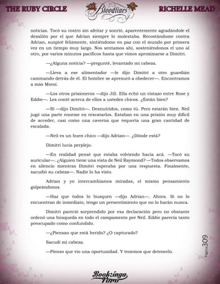 Página309
noticias. Tocó su rostro sin afeitar y sonrió, aparentemente agradándole el
desaliño por el que Adrian siempre lo molestaba. Recostándome contra
Adrian, suspiré felizmente, sintiéndome en paz con el mundo por primera
vez en un tiempo muy largo. Nos sentamos ahí, sosteniéndonos el uno al
otro, por varios minutos pacíficos hasta que vimos aproximarse a Dimitri.
—¿Alguna noticia? —pregunté, levantado mi cabeza.
—Lleva a ese alimentador —le dijo Dimitri a otro guardián
caminando detrás de él. El hombre se apresuró a obedecer—. Encontramos
a más Moroi.
—Los otros prisioneros —dijo Jill. Ella echó un vistazo entre Rose y
Eddie—. Les conté acerca de ellos a ustedes chicos. ¿Están bien?
—Sí —dijo Dimitri—. Desnutridos, como tú. Pero estarán bien. Neil
jugó una parte enorme en rescatarlos. Estaban en una prisión muy difícil
de acceder, casi como una caverna que requería una gran cantidad de
escalada.
—Neil es un buen chico —dijo Adrian—. ¿Dónde está?
Dimitri lucía perplejo.
—En realidad pensé que estaba volviendo hacia acá. —Tocó su
auricular—. ¿Alguien tiene una vista de Neil Raymond? —Todos observamos
en silencio mientras Dimitri esperaba por una respuesta. Finalmente,
sacudió su cabeza—. Nadie lo ha visto.
Adrian y yo intercambiamos miradas, el mismo pensamiento
golpeándonos.
—Haz que todos lo busquen —dijo Adrian—. Ahora. Si no lo
encuentran de inmediato, tengo un presentimiento que no lo harán nunca.
Dimitri pareció sorprendido por esa declaración pero no obstante
ordenó una búsqueda en todo el campamento por Neil. Eddie parecía tanto
preocupado como confundido.
—¿Piensan que está herido? ¿O capturado?
Sacudí mi cabeza.
—Pienso que vio una oportunidad. Y tenemos que detenerlo.
 