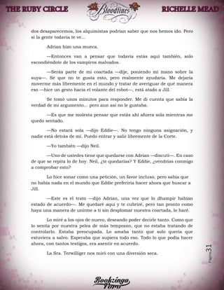 Página31
dos desaparecemos, los alquimistas podrían saber que nos hemos ido. Pero
si la gente todavía te ve...
Adrian hizo una mueca.
—Entonces van a pensar que todavía estás aquí también, solo
escondiéndote de los vampiros malvados.
—Serás parte de mi coartada —dije, poniendo mi mano sobre la
suya—. Sé que no te gusta esto, pero realmente ayudaría. Me dejaría
moverme más libremente en el mundo y tratar de averiguar de qué manera
eso —hice un gesto hacia el volante del robot—, está atado a Jill.
Se tomó unos minutos para responder. Me di cuenta que sabía la
verdad de mi argumento… pero aun así no le gustaba.
—Es que me molesta pensar que estás ahí afuera sola mientras me
quedo sentado.
—No estará sola —dijo Eddie—. No tengo ninguna asignación, y
nadie está detrás de mí. Puedo entrar y salir libremente de la Corte.
—Yo también —dijo Neil.
—Uno de ustedes tiene que quedarse con Adrian —discutí—. En caso
de que se repita lo de hoy. Neil, ¿te quedarías? Y Eddie, ¿vendrías conmigo
a comprobar esto?
Lo hice sonar como una petición, un favor incluso, pero sabía que
no había nada en el mundo que Eddie preferiría hacer ahora que buscar a
Jill.
—Este es el trato —dijo Adrian, una vez que lo dhampir habían
estado de acuerdo—. Me quedaré aquí y te cubriré, pero tan pronto como
haya una manera de unirme a ti sin desplomar nuestra coartada, lo haré.
Lo miré a los ojos de nuevo, deseando poder decirle tanto. Como que
lo sentía por nuestra pelea de más temprano, que no estaba tratando de
controlarlo. Estaba preocupada. Lo amaba tanto que solo quería que
estuviera a salvo. Esperaba que supiera todo eso. Todo lo que podía hacer
ahora, con tantos testigos, era asentir en acuerdo.
La Sra. Terwilliger nos miró con una diversión seca.
 