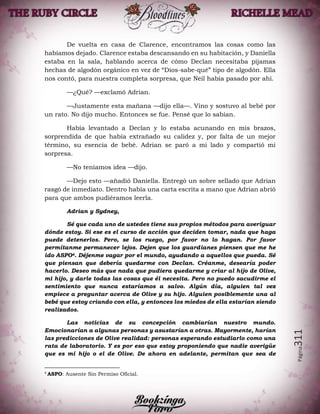 Página311
De vuelta en casa de Clarence, encontramos las cosas como las
habíamos dejado. Clarence estaba descansando en su habitación, y Daniella
estaba en la sala, hablando acerca de cómo Declan necesitaba pijamas
hechas de algodón orgánico en vez de “Dios-sabe-qué” tipo de algodón. Ella
nos contó, para nuestra completa sorpresa, que Neil había pasado por ahí.
—¿Qué? —exclamó Adrian.
—Justamente esta mañana —dijo ella—. Vino y sostuvo al bebé por
un rato. No dijo mucho. Entonces se fue. Pensé que lo sabían.
Había levantado a Declan y lo estaba acunando en mis brazos,
sorprendida de que había extrañado su calidez y, por falta de un mejor
término, su esencia de bebé. Adrian se paró a mi lado y compartió mi
sorpresa.
—No teníamos idea —dijo.
—Dejo esto —añadió Daniella. Entregó un sobre sellado que Adrian
rasgó de inmediato. Dentro había una carta escrita a mano que Adrian abrió
para que ambos pudiéramos leerla.
Adrian y Sydney,
Sé que cada uno de ustedes tiene sus propios métodos para averiguar
dónde estoy. Si ese es el curso de acción que deciden tomar, nada que haga
puede detenerlos. Pero, se los ruego, por favor no lo hagan. Por favor
permítanme permanecer lejos. Dejen que los guardianes piensen que me he
ido ASPO4. Déjenme vagar por el mundo, ayudando a aquellos que pueda. Sé
que piensan que debería quedarme con Declan. Créanme, desearía poder
hacerlo. Deseo más que nada que pudiera quedarme y criar al hijo de Olive,
mi hijo, y darle todas las cosas que él necesita. Pero no puedo sacudirme el
sentimiento que nunca estaríamos a salvo. Algún día, alguien tal vez
empiece a preguntar acerca de Olive y su hijo. Alguien posiblemente una al
bebé que estoy criando con ella, y entonces los miedos de ella estarían siendo
realizados.
Las noticias de su concepción cambiarían nuestro mundo.
Emocionarían a algunas personas y asustarían a otras. Mayormente, harían
las predicciones de Olive realidad: personas esperando estudiarlo como una
rata de laboratorio. Y es por eso que estoy proponiendo que nadie averigüe
que es mi hijo o el de Olive. De ahora en adelante, permitan que sea de
4
ASPO: Ausente Sin Permiso Oficial.
 