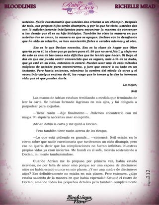 Página312
ustedes. Nadie cuestionaría que ustedes dos criaran a un dhampir. Después
de todo, sus propios hijos serán dhampirs, y por lo que he visto, ustedes dos
son lo suficientemente inteligentes para encontrar la manera de convencer
a los demás que él es su hijo biológico. También he visto la manera en que
ustedes dos se aman, la manera en que se apoyan. Incluso con lo desafiante
que ha sido su relación, se han mantenido fieles a ustedes mismos y al otro.
Eso es lo que Declan necesita. Esa es la clase de hogar que Olive
quería para él, la clase que yo quiero para él. Sé que no será fácil, y alejarme
de esto es una de las cosas más difíciles que he tenido que hacer. Si llega el
día en que me pueda sentir convencido que es seguro, más allá de la duda,
que yo esté en su vida, entonces lo estaré. Pueden usar uno de esos métodos
mágicos de ustedes para encontrarme, y juro que estaré a su lado en un
instante. Pero hasta entonces, mientras la sombra del miedo de otros y el
escrutinio cuelgue encima de él, les ruego que lo tomen y le den la hermosa
vida que sé que pueden darle.
Lo mejor,
Neil
Las manos de Adrian estaban temblando a medida que terminaba de
leer la carta. Se habían formado lágrimas en mis ojos, y fui obligada a
parpadear para alejarlas.
—Tiene razón —dije finalmente—. Podemos encontrarlo con mi
magia. Ni siquiera necesitas usar al espíritu.
Adrian dobló la carta y me quitó a Declan.
—Pero también tiene razón acerca de los riesgos.
—Lo que está pidiendo es grande… —comencé. Neil estaba en lo
cierto sobre que nadie cuestionaría que tuviéramos un niño dhampir, pero
eso no quería decir que las complicaciones no fueran infinitas. Nuestras
propias vidas ya eran inciertas. Me hundí en el sofá, todavía sosteniendo a
Declan, mi mente tambaleándose.
Cuando Adrian me lo propuso por primera vez, había estado
nerviosa, no por falta de amor sino porque ser una esposa de diecinueve
años no había estado nunca en mis planes. ¿Y ser una madre de diecinueve
años? Eso definitivamente no estaba en mis planes. Pero entonces, ¿algo
estaba saliendo de la manera en que había esperado? Estudié el rostro de
Declan, amando todos los pequeños detalles pero también completamente
 