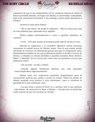 Página313
consciente de que si me comprometía con él, cualquier intento de salvar el
futuro que había deseado, un hogar con Adrian, la universidad, normalidad,
iban a ser seriamente frustrados. Y sin embargo, ¿cómo podía abandonar a
Declan?
Levanté la vista hacia Adrian.
—No sé qué hacer. No tengo la respuesta. —Me di cuenta que esas
no eran palabras que expresaba muy seguido.
Adrian respiró profundamente y miró a aquellos alrededor de
nosotros.
—Creo… creo que quizás necesitamos pedir algo de ayuda en esto.
Entendí la sugerencia y la consideré. Mientras menos personas
conocieran la verdad acerca de Declan, mejor. Pero lo que estaba siendo
solicitado de nosotros era demasiado grande para que lo cargáramos solos.
Necesitábamos aliados en los que pudiéramos confiar al decidir el futuro de
Declan, y echando un vistazo alrededor a aquellos reunidos, Rose, Dimitri,
Eddie, y Daniella, me di cuenta que estas eran las personas con las que
podíamos contar.
—De acuerdo —le dije a Adrian.
—¿Puede alguien finalmente decirnos que está pasando?
—interrumpió Rose impacientemente.
Adrian tomó una respiración profunda, preparándose para la
monumental historia que estaba a punto de contar. Todos los demás se
habían quedado muy quietos y muy silenciosos, como si sintieran la
gravedad de lo que estaba por venir.
—Lo que estoy a punto de decir va a cambiar todo lo que piensan
—dijo Adrian. Se concentró en Rose y Dimitri—. Ustedes dos en particular
están a punto de que les sacudan su mundo.
 