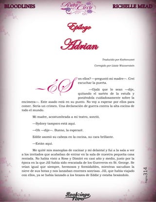 Página314
Traducido por Kathesweet
Corregido por Lizzie Wasserstein
on ellos? —preguntó mi madre—. Creí
escuchar la puerta.
—Ojalá que lo sean —dije,
quitando el sartén de la estufa y
poniéndola cuidadosamente sobre la
encimera—. Este asado está en su punto. No voy a esperar por ellos para
comer. Sería un crimen. Una declaración de guerra contra la alta cocina de
todo el mundo.
Mi madre, acostumbrada a mi teatro, sonrió.
—Sydney tampoco está aquí.
—Oh —dije—. Bueno, la esperaré.
Eddie asomó su cabeza en la cocina, su cara brillante.
—Están aquí.
Me quité mis manoplas de cocinar y mi delantal y fui a la sala a ver
a los invitados que acababan de entrar en la sala de nuestra pequeña casa
rentada. No había visto a Rose y Dimitri en casi año y medio, justo por la
época en la que Jill había sido rescatada de los Guerreros en St. George. Se
veían igual que siempre, hermosos y formidables, mientras sacudían la
nieve de sus botas y nos lanzaban enormes sonrisas. Jill, que había viajado
con ellos, ya se había lanzado a los brazos de Eddie y estaba besándolo.
—¿S
 