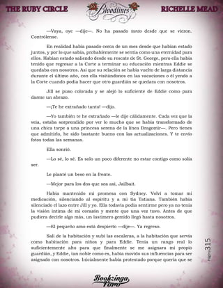 Página315
—Vaya, oye —dije—. No ha pasado tanto desde que se vieron.
Contrólense.
En realidad había pasado cerca de un mes desde que habían estado
juntos, y por lo que sabía, probablemente se sentía como una eternidad para
ellos. Habían estado saliendo desde su rescate de St. George, pero ella había
tenido que regresar a la Corte a terminar su educación mientras Eddie se
quedaba con nosotros. Así que su relación se había vuelto de larga distancia
durante el último año, con ella visitándonos en las vacaciones o él yendo a
la Corte cuando podía hacer que otro guardián se quedara con nosotros.
Jill se puso colorada y se alejó lo suficiente de Eddie como para
darme un abrazo.
—¡Te he extrañado tanto! —dijo.
—Yo también te he extrañado —le dije cálidamente. Cada vez que la
veía, estaba sorprendido por ver lo mucho que se había transformado de
una chica torpe a una princesa serena de la línea Dragomir—. Pero tienes
que admitirlo, he sido bastante bueno con las actualizaciones. Y te envío
fotos todas las semanas.
Ella sonrió.
—Lo sé, lo sé. Es solo un poco diferente no estar contigo como solía
ser.
Le planté un beso en la frente.
—Mejor para los dos que sea así, Jailbait.
Había mantenido mi promesa con Sydney. Volví a tomar mi
medicación, silenciando al espíritu y a mi tía Tatiana. También había
silenciado el lazo entre Jill y yo. Ella todavía podía sentirme pero ya no tenía
la visión íntima de mi corazón y mente que una vez tuvo. Antes de que
pudiera decirle algo más, un lastimero gemido llegó hasta nosotros.
—El pequeño amo está despierto —dije—. Ya regreso.
Salí de la habitación y subí las escaleras, a la habitación que servía
como habitación para niños y para Eddie. Tenía un rango real lo
suficientemente alto para que finalmente se me asignara mi propio
guardián, y Eddie, tan noble como es, había movido sus influencias para ser
asignado con nosotros. Inicialmente había protestado porque quería que se
 