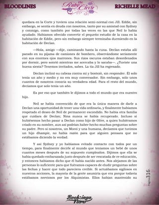 Página316
quedara en la Corte y tuviera una relación semi-normal con Jill. Eddie, sin
embargo, se sentía en deuda con nosotros, tanto por su amistad con Sydney
y conmigo, como también por todas las veces en las que Neil lo había
ayudado. Habíamos ofrecido convertir el pequeño estudio de la casa en la
habitación de Eddie, pero sin embargo siempre terminaba durmiendo en la
habitación de Declan.
—Hola, amigo —dije, caminando hasta la cuna. Declan estaba allí
parado en su pijama de camiones de bombero, observándome seriamente
con sus enormes ojos marrones. Sus rizos oscuros estaban desordenados
por dormir, pero sonrió mientras me acercaba y lo sacaba—. ¿Tuviste una
buena siesta? Tenemos invitados, sabes. La tía Jill ha regresado.
Declan inclinó su cabeza contra mí y bostezó, sin responder. Él solo
tenía un año y medio y no era muy conversador. Sin embargo, solo unos
cuantos de nosotros conocía su verdadera edad. Para el resto del mundo,
decíamos que solo tenía un año.
Es por eso que también le dijimos a todo el mundo que era nuestro
hijo.
Neil se había convencido de que era la única manera de darle a
Declan una oportunidad de tener una vida ordinaria, y finalmente habíamos
respetado el deseo de Neil de permanecer escondido. No había otra familia
que cuidara de Declan; Nina nunca se había recuperado. Incluso si
hubiésemos hecho pasar a Declan como hijo de Olive, a quien hubiéramos
criado en su nombre, aun así podrían haber hecho muchas preguntas sobre
su padre. Pero si nosotros, un Moroi y una humana, decíamos que tuvimos
un hijo dhampir, no había razón para que alguien pensara que no
estábamos diciendo la verdad.
Y así Sydney y yo habíamos evitado contacto con todos por un
tiempo, para finalmente decirle al mundo que teníamos un bebé de unos
cuantos meses después de su supuesto cumpleaños. Dijimos que ella se
había quedado embarazada justo después de ser rescatada de re-educación,
y entonces habíamos dicho que él había nacido antes. Nos alejamos de las
personas lo suficiente para que fuéramos capaces de eludir preguntas sobre
las fechas y hacer que todo pareciera creíble. Si actuábamos sigilosos en
nuestras acciones, la mayoría de la gente asumiría que era porque todavía
estábamos nerviosos por los Alquimistas. Ellos habían mantenido su
 