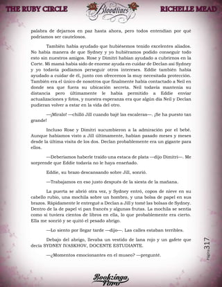 Página317
palabra de dejarnos en paz hasta ahora, pero todos entendían por qué
podríamos ser cautelosos.
También había ayudado que hubiésemos tenido excelentes aliados.
No había manera de que Sydney y yo hubiéramos podido conseguir todo
esto sin nuestros amigos. Rose y Dimitri habían ayudado a cubrirnos en la
Corte. Mi mamá había sido de enorme ayuda en cuidar de Declan así Sydney
y yo todavía podíamos perseguir otros intereses. Eddie también había
ayudado a cuidar de él, junto con ofrecernos la muy necesitada protección.
También era el único de nosotros que finalmente había contactado a Neil en
donde sea que fuera su ubicación secreta. Neil todavía mantenía su
distancia pero últimamente le había permitido a Eddie enviar
actualizaciones y fotos, y nuestra esperanza era que algún día Neil y Declan
pudieran volver a estar en la vida del otro.
—¡Míralo! —chilló Jill cuando bajé las escaleras—. ¡Se ha puesto tan
grande!
Incluso Rose y Dimitri sucumbieron a la admiración por el bebé.
Aunque habíamos visto a Jill últimamente, habían pasado meses y meses
desde la última visita de los dos. Declan probablemente era un gigante para
ellos.
—Deberíamos haberle traído una estaca de plata —dijo Dimitri—. Me
sorprende que Eddie todavía no le haya enseñado.
Eddie, su brazo descansando sobre Jill, sonrió.
—Trabajamos en eso justo después de la siesta de la mañana.
La puerta se abrió otra vez, y Sydney entró, copos de nieve en su
cabello rubio, una mochila sobre un hombro, y una bolsa de papel en sus
brazos. Rápidamente le entregué a Declan a Jill y tomé las bolsas de Sydney.
Dentro de la de papel vi pan francés y algunas frutas. La mochila se sentía
como si tuviera cientos de libros en ella, lo que probablemente era cierto.
Ella me sonrió y se quitó el pesado abrigo.
—Lo siento por llegar tarde —dijo—. Las calles estaban terribles.
Debajo del abrigo, llevaba un vestido de lana rojo y un gafete que
decía SYDNEY IVASKHOV, DOCENTE ESTUDIANTE.
—¿Momentos emocionantes en el museo? —pregunté.
 