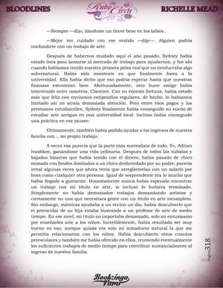 Página318
—Siempre —dijo, dándome un breve beso en los labios.
—Mejor ten cuidado con ese vestido —dije—. Alguien podría
confundirte con un trabajo de arte.
Después de habernos mudado aquí el año pasado, Sydney había
estado lista para lanzarse al mercado de trabajo para ayudarnos, y fue ahí
cuando habíamos tenido nuestra primera pelea real que no involucraba algo
sobrenatural. Había sido insistente en que finalmente fuera a la
universidad. Ella había dicho que eso podría esperar hasta que nuestras
finanzas estuvieran bien. Afortunadamente, otro buen amigo había
intervenido entre nosotros: Clarence. Con su enorme fortuna, había estado
más que feliz con enviarnos estipendios regulares, de hecho, lo habíamos
limitado así no atraía demasiada atención. Pero entre esos pagos y los
préstamos estudiantiles, Sydney finalmente había conseguido su sueño de
estudiar arte antiguo en una universidad local. Incluso había conseguido
una práctica en ese museo.
Últimamente, también había podido ayudar a los ingresos de nuestra
familia con… mi propio trabajo.
A veces esa parecía que la parte más surrealista de todo. Yo, Adrian
Ivashkov, ganándome una vida ordinaria. Después de todos las subidas y
bajadas bizarras que había tenido con el dinero, había pasado de chico
mimado con fondos ilimitados a un chico desheredado por su padre, parecía
irreal algunas veces que ahora tenía que arreglármelas con un salario por
hora como cualquier otra persona. Igual de sorprendente era lo mucho que
había llegado a gustarme. Honestamente nunca había esperado encontrar
un trabajo con mi título en arte, si incluso lo hubiera terminado.
Simplemente no había demasiados trabajos demandando artistas y
ciertamente no uno que necesitara gente con un título en arte incompleto.
Sin embargo, mientras ayudaba a un vecino un día, había descubierto que
el preescolar de su hija estaba buscando a un profesor de arte de medio
tiempo. En ese nivel, mi título no importaba demasiado, solo mi entusiasmo
por enseñarles arte a los niños. Increíblemente, había resultado ser muy
bueno en eso, aunque quizás era solo mi inmadurez natural la que me
permitía relacionarme con los niños. Había descubierto otros cuantos
preescolares y también me había ofrecido en ellos, reuniendo eventualmente
los suficientes trabajos de medio tiempo para contribuir sustancialmente al
ingreso de nuestra familia.
 