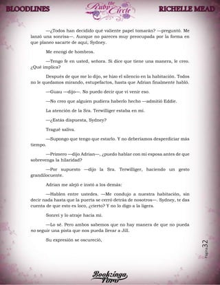 Página32
—¿Todos han decidido qué valiente papel tomarán? —preguntó. Me
lanzó una sonrisa—. Aunque no pareces muy preocupada por la forma en
que planeo sacarte de aquí, Sydney.
Me encogí de hombros.
—Tengo fe en usted, señora. Si dice que tiene una manera, le creo.
¿Qué implica?
Después de que me lo dijo, se hizo el silencio en la habitación. Todos
no le quedamos mirando, estupefactos, hasta que Adrian finalmente habló.
—Guau —dijo—. No puedo decir que vi venir eso.
—No creo que alguien pudiera haberlo hecho —admitió Eddie.
La atención de la Sra. Terwilliger estaba en mí.
—¿Estás dispuesta, Sydney?
Tragué saliva.
—Supongo que tengo que estarlo. Y no deberíamos desperdiciar más
tiempo.
—Primero —dijo Adrian—, ¿puedo hablar con mi esposa antes de que
sobrevenga la hilaridad?
—Por supuesto —dijo la Sra. Terwilliger, haciendo un gesto
grandilocuente.
Adrian me alejó e instó a los demás:
—Hablen entre ustedes. —Me condujo a nuestra habitación, sin
decir nada hasta que la puerta se cerró detrás de nosotros—. Sydney, te das
cuenta de que esto es loco, ¿cierto? Y no lo digo a la ligera.
Sonreí y lo atraje hacia mí.
—Lo sé. Pero ambos sabemos que no hay manera de que no pueda
no seguir una pista que nos pueda llevar a Jill.
Su expresión se oscureció,
 