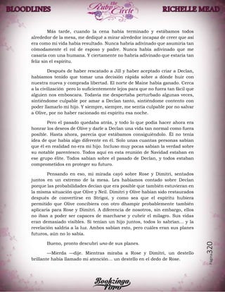 Página320
Más tarde, cuando la cena había terminado y estábamos todos
alrededor de la mesa, me dediqué a mirar alrededor incapaz de creer que así
era como mi vida había resultado. Nunca habría adivinado que asumiría tan
cómodamente el rol de esposo y padre. Nunca había adivinado que me
casaría con una humana. Y ciertamente no habría adivinado que estaría tan
feliz sin el espíritu.
Después de haber rescatado a Jill y haber aceptado criar a Declan,
habíamos tenido que tomar una decisión rápida sobre a dónde huir con
nuestra nueva y comprada libertad. El norte de Maine había ganado. Cerca
a la civilización pero lo suficientemente lejos para que no fuera tan fácil que
alguien nos emboscara. Todavía me despertaba perturbado algunas veces,
sintiéndome culpable por amar a Declan tanto, sintiéndome contento con
poder llamarlo mi hijo. Y siempre, siempre, me sentía culpable por no salvar
a Olive, por no haber racionado mi espíritu esa noche.
Pero el pasado quedaba atrás, y todo lo que podía hacer ahora era
honrar los deseos de Olive y darle a Declan una vida tan normal como fuera
posible. Hasta ahora, parecía que estábamos consiguiéndolo. Él no tenía
idea de que había algo diferente en él. Solo unas cuantas personas sabían
que él en realidad no era mi hijo. Incluso muy pocas sabían la verdad sobre
su notable parentesco. Todos aquí en esta reunión de Navidad estaban en
ese grupo élite. Todos sabían sobre el pasado de Declan, y todos estaban
comprometidos en proteger su futuro.
Pensando en eso, mi mirada cayó sobre Rose y Dimitri, sentados
juntos en un extremo de la mesa. Les habíamos contado sobre Declan
porque las probabilidades decían que era posible que también estuvieran en
la misma situación que Olive y Neil. Dimitri y Olive habían sido restaurados
después de convertirse en Strigoi, y como sea que el espíritu hubiera
permitido que Olive concibiera con otro dhampir probablemente también
aplicaría para Rose y Dimitri. A diferencia de nosotros, sin embargo, ellos
no iban a poder ser capaces de marcharse y cubrir el milagro. Sus vidas
eran demasiado visibles. Si tenían un hijo juntos, todos lo sabrían… y la
revelación saldría a la luz. Ambos sabían esto, pero cuáles eran sus planes
futuros, aún no lo sabía.
Bueno, pronto descubrí uno de sus planes.
—Mierda —dije. Mientras miraba a Rose y Dimitri, un destello
brillante había llamado mi atención… un destello en el dedo de Rose.
 
