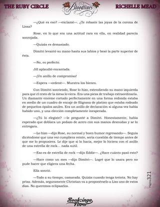 Página321
—¿Qué es eso? —exclamé—. ¿Te robaste las joyas de la corona de
Lissa?
Rose, en lo que era una actitud rara en ella, en realidad parecía
sonrojada.
—Quizás es demasiado.
Dimitri levantó su mano hasta sus labios y besó la parte superior de
ésta.
—No, es perfecto.
Jill aplaudió encantada.
—¡Un anillo de compromiso!
—Espera —ordené—. Muestra los bienes.
Con Dimitri sonriendo, Rose lo hizo, extendiendo su mano izquierda
para que el resto de la mesa lo viera. Era una pieza de trabajo extraordinaria.
Un diamante enorme cortado perfectamente en una forma redonda estaba
en medio de un cuadro de encaje de filigrana de platino que estaba rodeado
de pequeños ópalos azules. Era un anillo de declaración si alguna vez había
habido uno, y una elección completamente inesperada.
—¿Tú lo elegiste? —le pregunté a Dimitri. Honestamente, había
esperado que doblara un pedazo de acero con sus manos desnudas y se lo
entregara.
—Lo hizo —dijo Rose, su normal y buen humor regresando—. Seguía
diciéndome que una vez cumpliera veinte, sería cuestión de tiempo antes de
que me lo propusiera. Le dije que si lo hacía, mejor lo hiciera con el anillo
de una estrella de rock… nada sutil.
—Eso es de estrella de rock —dijo Eddie—. ¿Hace cuánto pasó esto?
—Hace como un mes —dijo Dimitri—. Logré que lo usara pero no
pude hacer que eligiera una fecha.
Ella sonrió.
—Todo a su tiempo, camarada. Quizás cuando tenga treinta. No hay
prisa. Además, seguramente Christian va a proponérselo a Liss uno de estos
días. No queremos eclipsarlos.
 