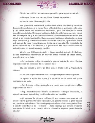 Página322
Dimitri sacudió la cabeza en exasperación, pero siguió sonriendo.
—Siempre tienes una excusa, Roza. Uno de estos días…
—Uno de estos días —repitió ella.
Nos quedamos hasta tarde poniéndonos al día con todos y entonces
finalmente nos fuimos a la cama. Rose y Dimitri iban a quedarse en la sala,
y Jill había hecho del estudio su habitación, igual que siempre lo hacía
cuando nos visitaba. Declan se había quedado dormido hacía un rato, y una
vez me aseguré de que estaba descansando cómodamente en su cuna, me
dirigí a mi propia habitación. Esta casa que habíamos alquilado era una
vieja victoriana, y nuestra habitación estaba en la torreta, que estaba fuera
del lado de la casa y prácticamente tenía su propia ala. Me encantaba la
forma redonda de la habitación y la privacidad. Me hacía sentir como si
estuviéramos en nuestro propio castillo.
Viendo que Jill había tomado el lugar usual de estudio de Sydney,
no me sorprendió encontrarla en nuestra cama rodeada de libros ahora,
usando una corta bata.
—Te cambiaste —dije, cerrando la puerta detrás de mí—. Estaba
esperando ver un poco más de ese vestido rojo.
Ella me sonrió y cerró un libro con el título Arte y Arquitectura
Minoica.
—Creí que te gustaría más esto. Pero puedo ponérmelo si quieres.
La ayudé a apilar los libros y a quitarlos de la cama así podía
sentarme a su lado.
—Eso depende —dije, poniendo una mano sobre su pierna—. ¿Hay
algo debajo de esto?
—Nop. Probablemente debería cambiarme. —Fingió levantarse, y
agarré su mano, bajándola y poniéndola sobre su espalda.
—Ni siquiera lo pienses. —Envolvió sus manos alrededor de mi
cuello, y noté que todavía tenía sus anillos, lo que me recordó la gran noticia
de nuestros invitados—-. He estado preguntándome cómo manejarían Rose
y Dimitri tener hijos o no —comenté—-. Pero supongo que es una pregunta
que no se decidirá en un tiempo, viendo cómo él ni siquiera puede llevarla
al altar
 