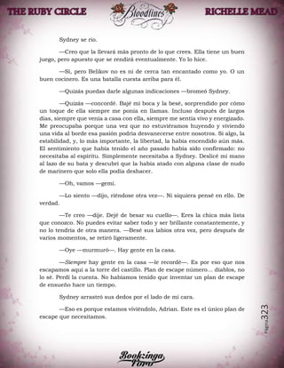 Página323
Sydney se rio.
—Creo que la llevará más pronto de lo que crees. Ella tiene un buen
juego, pero apuesto que se rendirá eventualmente. Yo lo hice.
—Sí, pero Belikov no es ni de cerca tan encantado como yo. O un
buen cocinero. Es una batalla cuesta arriba para él.
—Quizás puedas darle algunas indicaciones —bromeó Sydney.
—Quizás —concordé. Bajé mi boca y la besé, sorprendido por cómo
un toque de ella siempre me ponía en llamas. Incluso después de largos
días, siempre que venía a casa con ella, siempre me sentía vivo y energizado.
Me preocupaba porque una vez que no estuviéramos huyendo y viviendo
una vida al borde esa pasión podría desvanecerse entre nosotros. Si algo, la
estabilidad, y, lo más importante, la libertad, la había encendido aún más.
El sentimiento que había tenido el año pasado había sido confirmado: no
necesitaba al espíritu. Simplemente necesitaba a Sydney. Deslicé mi mano
al lazo de su bata y descubrí que la había atado con alguna clase de nudo
de marinero que solo ella podía deshacer.
—Oh, vamos —gemí.
—Lo siento —dijo, riéndose otra vez—. Ni siquiera pensé en ello. De
verdad.
—Te creo —dije. Dejé de besar su cuello—. Eres la chica más lista
que conozco. No puedes evitar saber todo y ser brillante constantemente, y
no lo tendría de otra manera. —Besé sus labios otra vez, pero después de
varios momentos, se retiró ligeramente.
—Oye —murmuró—. Hay gente en la casa.
—Siempre hay gente en la casa —le recordé—. Es por eso que nos
escapamos aquí a la torre del castillo. Plan de escape número… diablos, no
lo sé. Perdí la cuenta. No habíamos tenido que inventar un plan de escape
de ensueño hace un tiempo.
Sydney arrastró sus dedos por el lado de mi cara.
—Eso es porque estamos viviéndolo, Adrian. Este es el único plan de
escape que necesitamos.
 