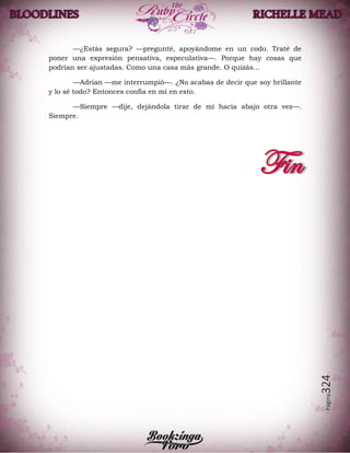 Página324
—¿Estás segura? —pregunté, apoyándome en un codo. Traté de
poner una expresión pensativa, especulativa—. Porque hay cosas que
podrían ser ajustadas. Como una casa más grande. O quizás…
—Adrian —me interrumpió—. ¿No acabas de decir que soy brillante
y lo sé todo? Entonces confía en mí en esto.
—Siempre —dije, dejándola tirar de mí hacia abajo otra vez—.
Siempre.
 