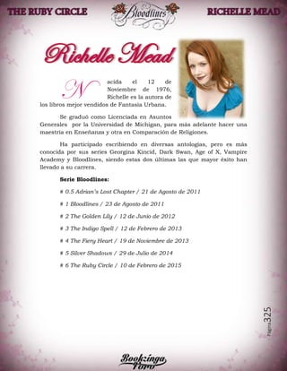 Página325
acida el 12 de
Noviembre de 1976,
Richelle es la autora de
los libros mejor vendidos de Fantasía Urbana.
Se graduó como Licenciada en Asuntos
Generales por la Universidad de Michigan, para más adelante hacer una
maestría en Enseñanza y otra en Comparación de Religiones.
Ha participado escribiendo en diversas antologías, pero es más
conocida por sus series Georgina Kincid, Dark Swan, Age of X, Vampire
Academy y Bloodlines, siendo estas dos últimas las que mayor éxito han
llevado a su carrera.
Serie Bloodlines:
# 0.5 Adrian’s Lost Chapter / 21 de Agosto de 2011
# 1 Bloodlines / 23 de Agosto de 2011
# 2 The Golden Lily / 12 de Junio de 2012
# 3 The Indigo Spell / 12 de Febrero de 2013
# 4 The Fiery Heart / 19 de Noviembre de 2013
# 5 Silver Shadows / 29 de Julio de 2014
# 6 The Ruby Circle / 10 de Febrero de 2015
N
 