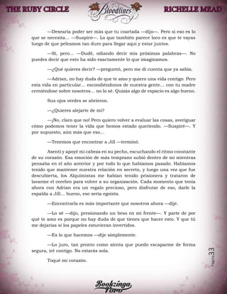 Página33
—Desearía poder ser más que tu coartada —dijo—. Pero si eso es lo
que se necesita… —Suspiró—. Lo que también parece loco es que te vayas
luego de que peleamos tan duro para llegar aquí y estar juntos.
—Sí, pero… —Dudé, odiando decir mis próximas palabras—. No
puedes decir que esto ha sido exactamente lo que imaginamos.
—¿Qué quieres decir? —preguntó, pero me di cuenta que ya sabía.
—Adrian, no hay duda de que te amo y quiero una vida contigo. Pero
esta vida en particular… escondiéndonos de nuestra gente… con tu madre
cerniéndose sobre nosotros… no lo sé. Quizás algo de espacio es algo bueno.
Sus ojos verdes se abrieron.
—¿Quieres alejarte de mí?
—¡No, claro que no! Pero quiero volver a evaluar las cosas, averiguar
cómo podemos tener la vida que hemos estado queriendo. —Suspiré—. Y
por supuesto, aún más que eso…
—Tenemos que encontrar a Jill —terminó.
Asentí y apoyé mi cabeza en su pecho, escuchando el ritmo constante
de su corazón. Esa emoción de más temprano subió dentro de mí mientras
pensaba en el año anterior y por todo lo que habíamos pasado. Habíamos
tenido que mantener nuestra relación en secreto, y luego una vez que fue
descubierta, los Alquimistas me habían tenido prisionera y trataron de
lavarme el cerebro para volver a su organización. Cada momento que tenía
ahora con Adrian era un regalo precioso, pero disfrutar de eso, darle la
espalda a Jill… bueno, eso sería egoísta.
—Encontrarla es más importante que nosotros ahora —dije.
—Lo sé —dijo, presionando un beso en mi frente—. Y parte de por
qué te amo es porque no hay duda de que tienes que hacer esto. Y que tú
me dejarías si los papeles estuvieran invertidos.
—Es lo que hacemos —dije simplemente.
—Lo juro, tan pronto como sienta que puedo escaparme de forma
segura, iré contigo. No estarás sola.
Toqué mi corazón.
 