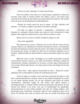 Página34
—Nunca lo estoy. Siempre te siento aquí dentro.
Llevó sus labios a los míos en un beso largo y exquisito, el tipo que
envíaba calor todo el camino desde mis dedos y pies y me hacía muy
consciente del hecho de que había una cama detrás de nosotros. Me aparté
antes de que nos distrajéramos accidentalmente.
—Estaré de vuelta antes de que lo sepas —le dije, dándole otro
abrazo—. Y si todo va según lo previsto, Jill estará conmigo.
—Si todo va según lo previsto —respondió—, recibiremos una
llamada en cualquier minuto ahora que quien la esté reteniendo la haya
dejado salir luego del cambio de ley y que está de camino a casa.
Sonreí ante eso, pero no había verdadera alegría en ello.
—Eso sería agradable.
Nos besamos de nuevo y volvimos con el resto. Me di cuenta de que
aunque Adrian y yo estábamos en buenos términos de nuevo, no habíamos
resuelto exactamente nuestra pelea de antes. Aún había una gran cantidad
de asuntos que tratar, el mayor de ellos era su continuo coqueteo con el
espíritu. Había perdido mi oportunidad, y ahora solo podía esperar lo mejor
de él.
Mientras tanto, la Sra. Terwilliger ya se había mantenido ocupada
convirtiendo nuestra cocina en un taller de hechizos. Botellas y bolsas de
componentes estaban instalados en la mesa, y hervía agua afanosamente
en la cocina. Roció algo dentro, y el vapor pronto tomó una fragancia de anís
estrellado.
—Bien, bien —dijo, apenas levantando la vista—. Están de vuelta.
¿Medirías dos cucharaditas de polvo de remolacha para mí?
Tomé su lugar a su lado y tuve una breve sensación de déjà vu. Era
fácil, momentáneamente, sentirse como si me hubiera deslizado de nuevo
en los viejos tiempos juntas. No es que hubieran sido libres de estrés
exactamente. Aprender magia de ella había sido difícil mental y
psicológicamente, y siempre había tenido las presiones adicionales de mis
luchas con Adrian y los otros. Aun así, la familiaridad era agradable,
particularmente ya que había perdido este tipo de trabajo mágico. Aún
practicaba pero raramente conjuraba algo de esta magnitud aquí en la
Corte. El hechizo que tenía en mente para que mi escape funcionara nos
 