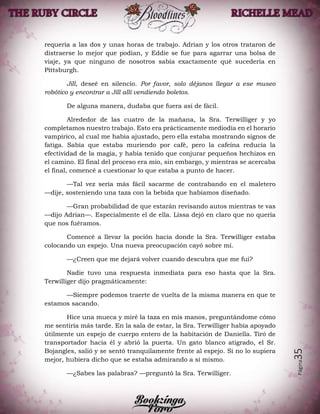 Página35
requería a las dos y unas horas de trabajo. Adrian y los otros trataron de
distraerse lo mejor que podían, y Eddie se fue para agarrar una bolsa de
viaje, ya que ninguno de nosotros sabía exactamente qué sucedería en
Pittsburgh.
Jill, deseé en silencio. Por favor, solo déjanos llegar a ese museo
robótico y encontrar a Jill allí vendiendo boletos.
De alguna manera, dudaba que fuera así de fácil.
Alrededor de las cuatro de la mañana, la Sra. Terwilliger y yo
completamos nuestro trabajo. Esto era prácticamente mediodía en el horario
vampírico, al cual me había ajustado, pero ella estaba mostrando signos de
fatiga. Sabía que estaba muriendo por café, pero la cafeína reducía la
efectividad de la magia, y había tenido que conjurar pequeños hechizos en
el camino. El final del proceso era mío, sin embargo, y mientras se acercaba
el final, comencé a cuestionar lo que estaba a punto de hacer.
—Tal vez sería más fácil sacarme de contrabando en el maletero
—dije, sosteniendo una taza con la bebida que habíamos diseñado.
—Gran probabilidad de que estarán revisando autos mientras te vas
—dijo Adrian—. Especialmente el de ella. Lissa dejó en claro que no quería
que nos fuéramos.
Comencé a llevar la poción hacia donde la Sra. Terwilliger estaba
colocando un espejo. Una nueva preocupación cayó sobre mí.
—¿Creen que me dejará volver cuando descubra que me fui?
Nadie tuvo una respuesta inmediata para eso hasta que la Sra.
Terwilliger dijo pragmáticamente:
—Siempre podemos traerte de vuelta de la misma manera en que te
estamos sacando.
Hice una mueca y miré la taza en mis manos, preguntándome cómo
me sentiría más tarde. En la sala de estar, la Sra. Terwilliger había apoyado
útilmente un espejo de cuerpo entero de la habitación de Daniella. Tiró de
transportador hacia él y abrió la puerta. Un gato blanco atigrado, el Sr.
Bojangles, salió y se sentó tranquilamente frente al espejo. Si no lo supiera
mejor, hubiera dicho que se estaba admirando a sí mismo.
—¿Sabes las palabras? —preguntó la Sra. Terwilliger.
 