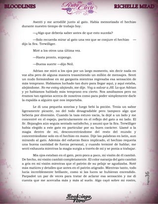 Página36
Asentí y me arrodillé junto al gato. Había memorizado el hechizo
durante nuestro tiempo de trabajo hoy.
—¿Algo que debería saber antes de que esto suceda?
—Solo recuerda mirar al gato una vez que se conjure el hechizo —
dijo la Sra. Terwilliger.
Miré a los otros una última vez.
—Hasta pronto, supongo.
—Buena suerte —dijo Neil.
Adrian me miró a los ojos por un largo momento, sin decir nada en
voz alta pero de alguna manera trasmitiendo un millón de mensajes. Sentí
un nudo formándose en mi garganta mientras regresaba esa sensación de
más temprano. Habíamos luchado tan duro para llegar aquí, y aquí estaba,
alejándome. No me estoy alejando, me dije. Voy a salvar a Jill. Lo que Adrian
y yo habíamos hablado más temprano era cierto. Nos amábamos pero no
éramos tan egoístas acerca de nosotros como para poder simplemente darle
la espalda a alguien que nos importaba.
Le di una pequeña sonrisa y luego bebí la poción. Tenía un sabor
ligeramente picante, no del todo desagradable pero tampoco algo que
bebería por diversión. Cuando la taza estuvo vacía, la dejé a un lado y me
concentré en el espejo, particularmente en el reflejo del gato a mi lado. El
Sr. Bojangles aún seguía sentado satisfecho, y asumí que la Sra. Terwilliger
había elegido a este gato en particular por su buen carácter. Llamé a la
magia dentro de mí, desconcentrándome del resto del mundo y
concentrándome solo en el hechizo en mano. Dije las palabras en latín, aun
mirando al gato. Además del esfuerzo físico implicado, el hechizo requería
una buena cantidad de fuerza personal, y cuando terminé de hablar, me
sentí exhausta mientras la magia surgía a través de mí y se ponía a trabajar.
Mis ojos estaban en el gato, pero poco a poco, mi visión de él cambió.
De hecho, mi visión cambió completamente. El color naranja del gato cambió
a gris en mi visión mientras que el patrón de su pelaje se agudizaba. Noté
más matices y detalles que antes en el patrón atigrado. Mientras tanto, todo
lucía increíblemente brillante, como si las luces se hubieran encendido.
Parpadeé un par de veces para tratar de aclarar esa sensación y me di
cuenta que me acercaba más y más al suelo. Algo cayó sobre mi rostro,
 