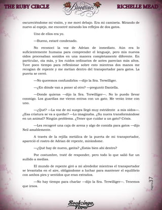 Página37
oscureciéndome mi visión, y me moví debajo. Era mi camiseta. Mirando de
nuevo al espejo, me encontré mirando los reflejos de dos gatos.
Uno de ellos era yo.
—Bueno, estaré condenado.
No reconocí la voz de Adrian de inmediato. Aún era lo
suficientemente humana para comprender el lenguaje, pero mis nuevos
oídos procesaban sonidos en una manera completamente diferente. En
particular, oía más, y los ruidos ordinarios de antes parecían más altos.
Tuve poco tiempo para reflexionar sobre esto mientras dos manos me
recogían de repente y me metían dentro del transportador para gatos. La
puerta se cerró.
—No queremos confundirlos —dijo la Sra. Terwilliger.
—¿En dónde van a poner al otro? —preguntó Daniella.
—Donde quieras —dijo la Sra. Terwilliger—. No lo puedo llevar
conmigo. Los guardias me vieron entras con un gato. Me verán irme con
uno.
—¿Qué? —La voz de mi suegra llegó muy estridente a mis oídos—.
¿Esa criatura se va a quedar? —Lo imaginaba. ¿Su nuera transformándose
en un animal? Ningún problema. ¿Tener que cuidar a un gato? Crisis.
—Les recogeré una caja de arena y algo de comida para gatos —dijo
Neil amablemente.
A través de la rejilla metálica de la puerta de mi transportador,
apareció el rostro de Adrian de repente, mirándome.
—¿Qué hay de nuevo, gatita? ¿Estás bien ahí dentro?
Por costumbre, traté de responder, pero todo lo que salió fue un
aullido a medias.
El mundo de repente giró a mí alrededor mientras el transportador
se levantaba en el aire, obligándome a luchar para mantener el equilibrio
con ambos pies y sentidos que eran extraños.
—No hay tiempo para charlar —dijo la Sra. Terwilliger—. Tenemos
que irnos.
 