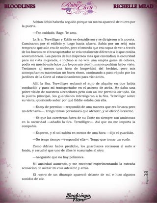 Página38
Adrian debió haberla seguido porque su rostro apareció de nuevo por
la puerta.
—Ten cuidado, Sage. Te amo.
La Sra. Terwilliger y Eddie se despidieron y se dirigieron a la puerta.
Caminaron por el edificio y luego hacia afuera. Sabía por un reloj más
temprano que aún era de noche, pero el mundo que era capaz de ver a través
de los huecos en el transportador se veía totalmente diferente a lo que estaba
acostumbrada. Los postes de luz dispersos más que encendían la oscuridad
para mi vista mejorada, e incluso si no veía una amplia gama de colores,
podía ver mucho más lejos que lo que mis ojos humanos podrían haber visto.
Teníamos al menos una hora de longevidad del hechizo, pero mis
acompañantes mantenían un buen ritmo, caminando a paso rápido por los
jardines de la Corte al estacionamiento para visitantes.
Allí, la Sra. Terwilliger reclamó el auto de alquiler en que había
conducido y puso mi transportador en el asiento de atrás. Me daba una
pobre visión de nuestros alrededores pero aun así me permitía oír todo. En
la puerta principal, los guardianes interrogaron a la Sra. Terwilliger sobre
su visita, queriendo saber por qué Eddie estaba con ella.
—Estoy de permiso —respondió de una manera que era brusca pero
no defensiva—. Tengo temas personales que atender, y se ofreció llevarme.
—Sé que las carreteras fuera de su Corte no siempre son amistosas
en la oscuridad —añadió la Sra. Terwilliger—. Así que no me importa la
compañía.
—Esperen, y el sol saldrá en menos de una hora —dijo el guardián.
—No tengo tiempo —respondió ella—. Tengo que tomar un vuelo.
Como Adrian había predicho, los guardianes revisaron el auto a
fondo, y escuché que uno de ellos le susurraba al otro:
—Asegúrate que no hay polizones.
Mi ansiedad aumentó, y me encontré experimentando la extraña
sensación de azotar mi cola adelante y atrás.
El rostro de un dhampir apareció delante de mí, e hizo algunos
sonidos de clic.
 