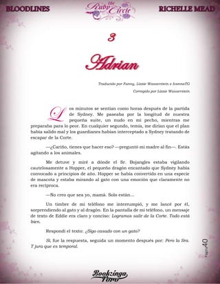 Página40
Traducido por Fanny, Lizzie Wasserstein e IvannaTG
Corregido por Lizzie Wasserstein
os minutos se sentían como horas después de la partida
de Sydney. Me paseaba por la longitud de nuestra
pequeña suite, un nudo en mi pecho, mientras me
preparaba para lo peor. En cualquier segundo, temía, me dirían que el plan
había salido mal y los guardianes habían interceptado a Sydney tratando de
escapar de la Corte.
—¿Cariño, tienes que hacer eso? —preguntó mi madre al fin—. Estás
agitando a los animales.
Me detuve y miré a dónde el Sr. Bojangles estaba vigilando
cautelosamente a Hopper, el pequeño dragón encantado que Sydney había
convocado a principios de año. Hopper se había convertido en una especie
de mascota y estaba mirando al gato con una emoción que claramente no
era recíproca.
—No creo que sea yo, mamá. Solo están…
Un timbre de mi teléfono me interrumpió, y me lancé por él,
sorprendiendo al gato y al dragón. En la pantalla de mi teléfono, un mensaje
de texto de Eddie era claro y conciso: Logramos salir de la Corte. Todo está
bien.
Respondí el texto: ¿Sigo casado con un gato?
Sí, fue la respuesta, seguida un momento después por: Pero la Sra.
T jura que es temporal.
L
 