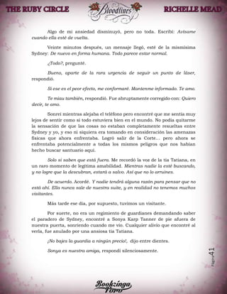 Página41
Algo de mi ansiedad disminuyó, pero no toda. Escribí: Avísame
cuando ella esté de vuelta.
Veinte minutos después, un mensaje llegó, esté de la mismísima
Sydney: De nuevo en forma humana. Todo parece estar normal.
¿Todo?, pregunté.
Bueno, aparte de la rara urgencia de seguir un punto de láser,
respondió.
Si ese es el peor efecto, me conformaré. Mantenme informado. Te amo.
Te miau también, respondió. Fue abruptamente corregido con: Quiero
decir, te amo.
Sonreí mientras alejaba el teléfono pero encontré que me sentía muy
lejos de sentir como si todo estuviera bien en el mundo. No podía quitarme
la sensación de que las cosas no estaban completamente resueltas entre
Sydney y yo, y eso ni siquiera era tomando en consideración las amenazas
físicas que ahora enfrentaba. Logró salir de la Corte… pero ahora se
enfrentaba potencialmente a todas los mismos peligros que nos habían
hecho buscar santuario aquí.
Solo si saben que está fuera. Me recordó la voz de la tía Tatiana, en
un raro momento de legítima amabilidad. Mientras nadie la esté buscando,
y no logre que la descubran, estará a salvo. Así que no lo arruines.
De acuerdo. Acordé. Y nadie tendrá alguna razón para pensar que no
está ahí. Ella nunca sale de nuestra suite, y en realidad no tenemos muchos
visitantes.
Más tarde ese día, por supuesto, tuvimos un visitante.
Por suerte, no era un regimiento de guardianes demandando saber
el paradero de Sydney, encontré a Sonya Karp Tanner de pie afuera de
nuestra puerta, sonriendo cuando me vio. Cualquier alivio que encontré al
verla, fue anulado por una ansiosa tía Tatiana.
¡No bajes la guardia a ningún precio!, dijo entre dientes.
Sonya es nuestra amiga, respondí silenciosamente.
 