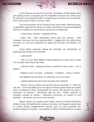 Página42
La tía Tatiana no estuvo de acuerdo. No importa. Nadie puede saber
que Sydney se fue, no importa que tan amigables creas que son. Todo lo que
se necesita es un pequeño desliz, no importa que tan buena sea la intención.
Entre menos gente sepa un secreto, mejor.
Con una punzada, me di cuenta de que tenía razón. Mientras tanto,
la agradable expresión de Sonya se había convertido en una de perplejidad
mientras realizaba mi conversación mental con un fantasma.
—¿Estás bien, Adrian? —preguntó Sonya.
—Bien, bien —dije, haciéndole señas para que entrara—. Solo
cansado. Como que tuve una mañana difícil—. Vagamente, hice señas hacia
mi rostro, el cual aún mostraba los signos del forcejeo con Wesley y su
equipo.
Como había esperado, Sonya fue desviada con efectividad. La
preocupación iluminó sus facciones.
—¿Qué pasó?
—Oh, lo usual. Solo algunos celosos idiotas de mi por estar casado
con la mujer más sexy de por aquí.
—¿Dónde está? —preguntó Sonya, mirando la vacía suite—. ¿Y tu
madre?
—Mamá se fue a la cama —respondí—. Y Sydney… salió a caminar.
Los afilados ojos de Sonya se enfocaron en mí de nuevo.
—¿Salió después de que fuiste atacado esta mañana?
—Bueno, hay luz afuera, así que hay menos amenaza. Y… Neil está
con ella. —Casi dije Eddie pero era seguro si Sonya quizá había escuchado
sobre él dejando la Corte. Conociendo mi suerte, Neil pasaría sin aviso y
arruinaría la historia—. Necesitaba algo de aire —añadí, mirando la
escéptica mirada de Sonya—. Quedarse encerrada en verdad la está
afectado. —Al menos, eso no era una mentira.
Sonya sostuvo mi mirada más tiempo antes de decidir finalmente
olvidar el tema. Probablemente sabía por mi aura y mi lenguaje corporal que
no estaba siendo completamente sincero, pero era poco probable que
pudiera adivinar la verdad… que Sydney se había transformado en un gato
 